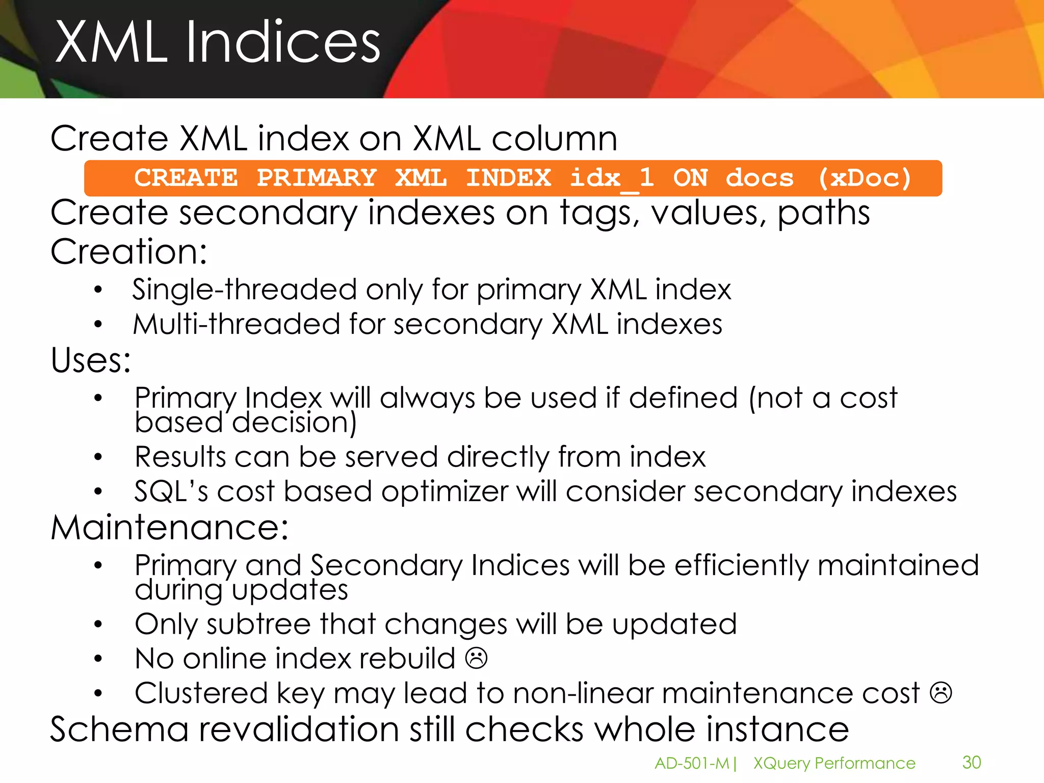 XML Indices
Create XML index on XML column
        CREATE PRIMARY XML INDEX idx_1 ON docs (xDoc)
Create secondary indexes on tags, values, paths
Creation:
  • Single-threaded only for primary XML index
  • Multi-threaded for secondary XML indexes
Uses:
  •     Primary Index will always be used if defined (not a cost
        based decision)
  •     Results can be served directly from index
  •     SQL’s cost based optimizer will consider secondary indexes
Maintenance:
  •     Primary and Secondary Indices will be efficiently maintained
        during updates
  •     Only subtree that changes will be updated
  •     No online index rebuild 
  •     Clustered key may lead to non-linear maintenance cost 
Schema revalidation still checks whole instance
                                            AD-501-M| XQuery Performance   30
 