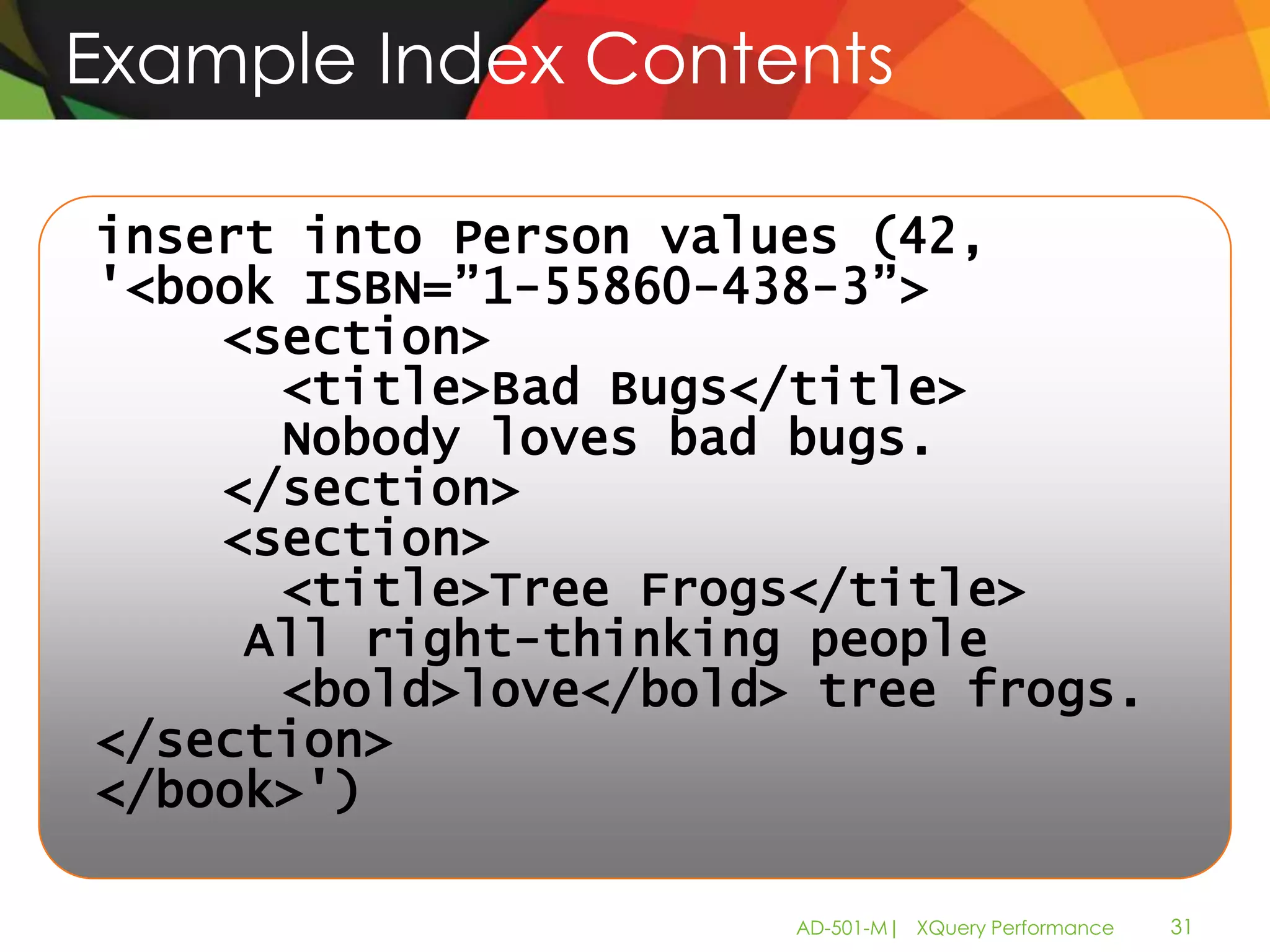 Example Index Contents

insert into Person values (42,
'<book ISBN=”1-55860-438-3”>
    <section>
      <title>Bad Bugs</title>
      Nobody loves bad bugs.
    </section>
    <section>
      <title>Tree Frogs</title>
     All right-thinking people
      <bold>love</bold> tree frogs.
</section>
</book>')

                       AD-501-M| XQuery Performance   31
 