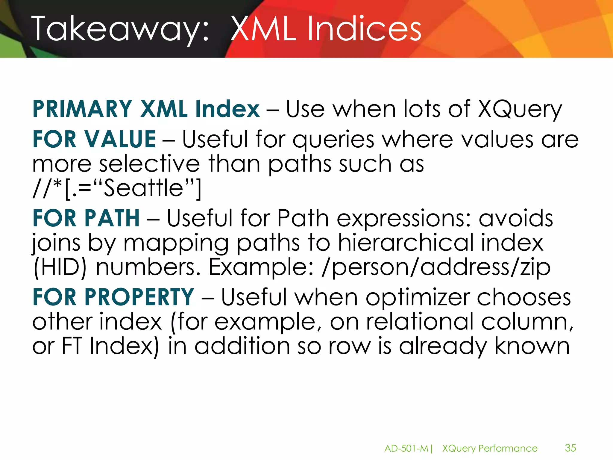 Takeaway: XML Indices

PRIMARY XML Index – Use when lots of XQuery
FOR VALUE – Useful for queries where values are
more selective than paths such as
//*[.=“Seattle”]
FOR PATH – Useful for Path expressions: avoids
joins by mapping paths to hierarchical index
(HID) numbers. Example: /person/address/zip
FOR PROPERTY – Useful when optimizer chooses
other index (for example, on relational column,
or FT Index) in addition so row is already known



                              AD-501-M| XQuery Performance   35
 