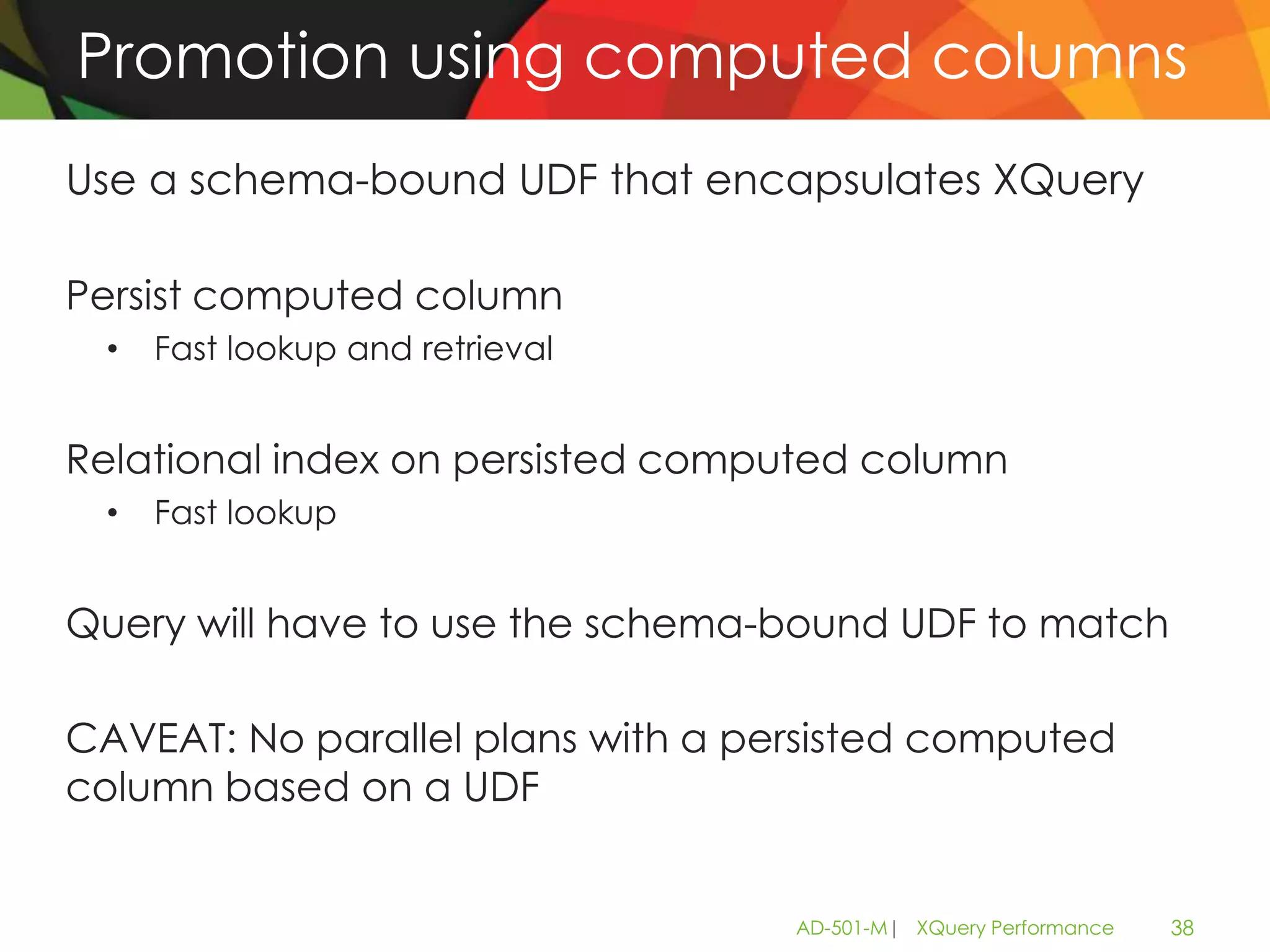 Promotion using computed columns
Use a schema-bound UDF that encapsulates XQuery

Persist computed column
 •   Fast lookup and retrieval


Relational index on persisted computed column
 •   Fast lookup


Query will have to use the schema-bound UDF to match

CAVEAT: No parallel plans with a persisted computed
column based on a UDF


                                   AD-501-M| XQuery Performance   38
 