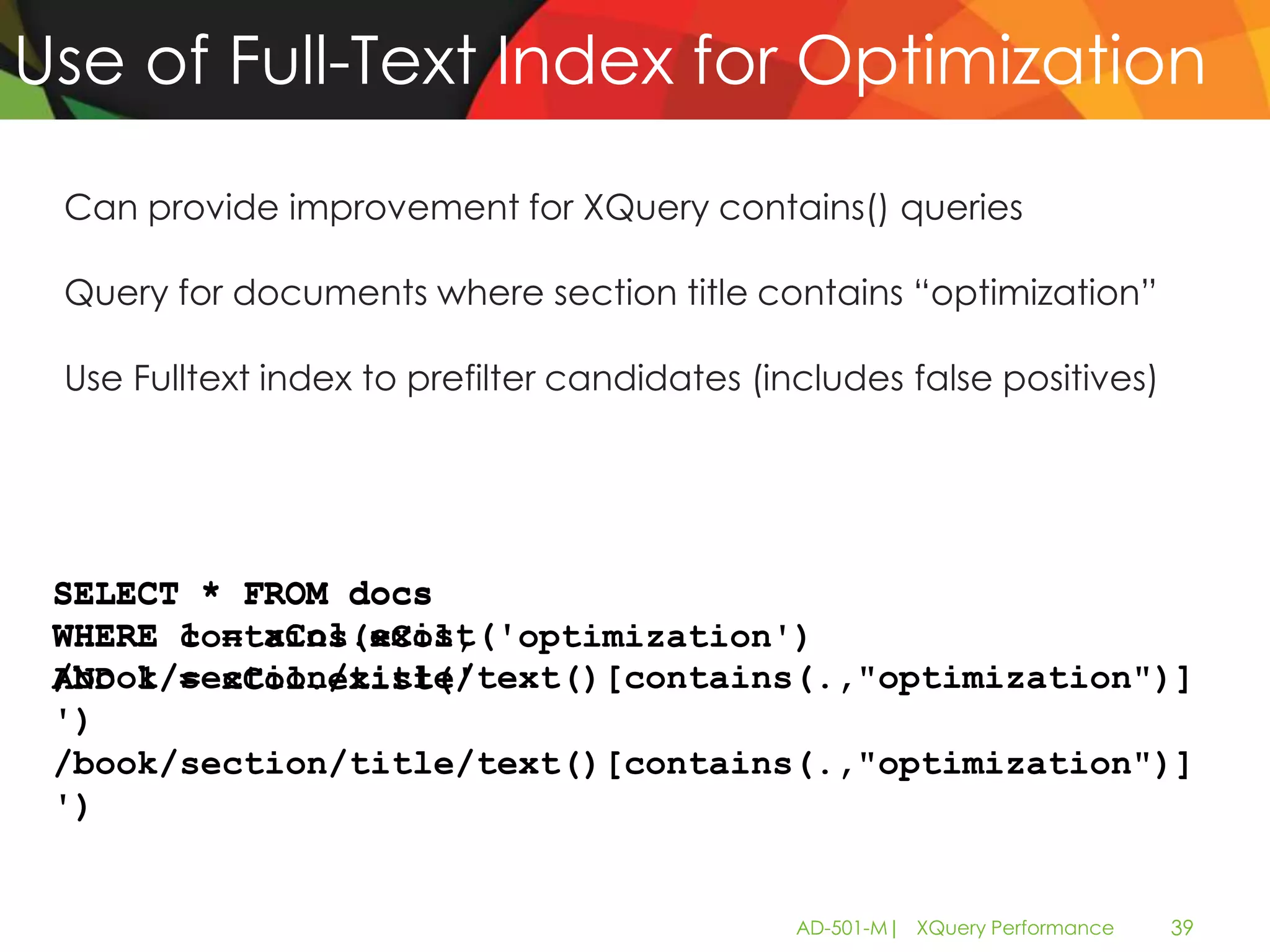 Use of Full-Text Index for Optimization

 Can provide improvement for XQuery contains() queries

 Query for documents where section title contains “optimization”

 Use Fulltext index to prefilter candidates (includes false positives)




 SELECT * FROM docs
 WHERE contains(xCol, 'optimization')
       1 = xCol.exist('
 /book/section/title/text()[contains(.,"optimization")]
 AND 1 = xCol.exist('
 ')
 /book/section/title/text()[contains(.,"optimization")]
 ')


                                               AD-501-M| XQuery Performance   39
 
