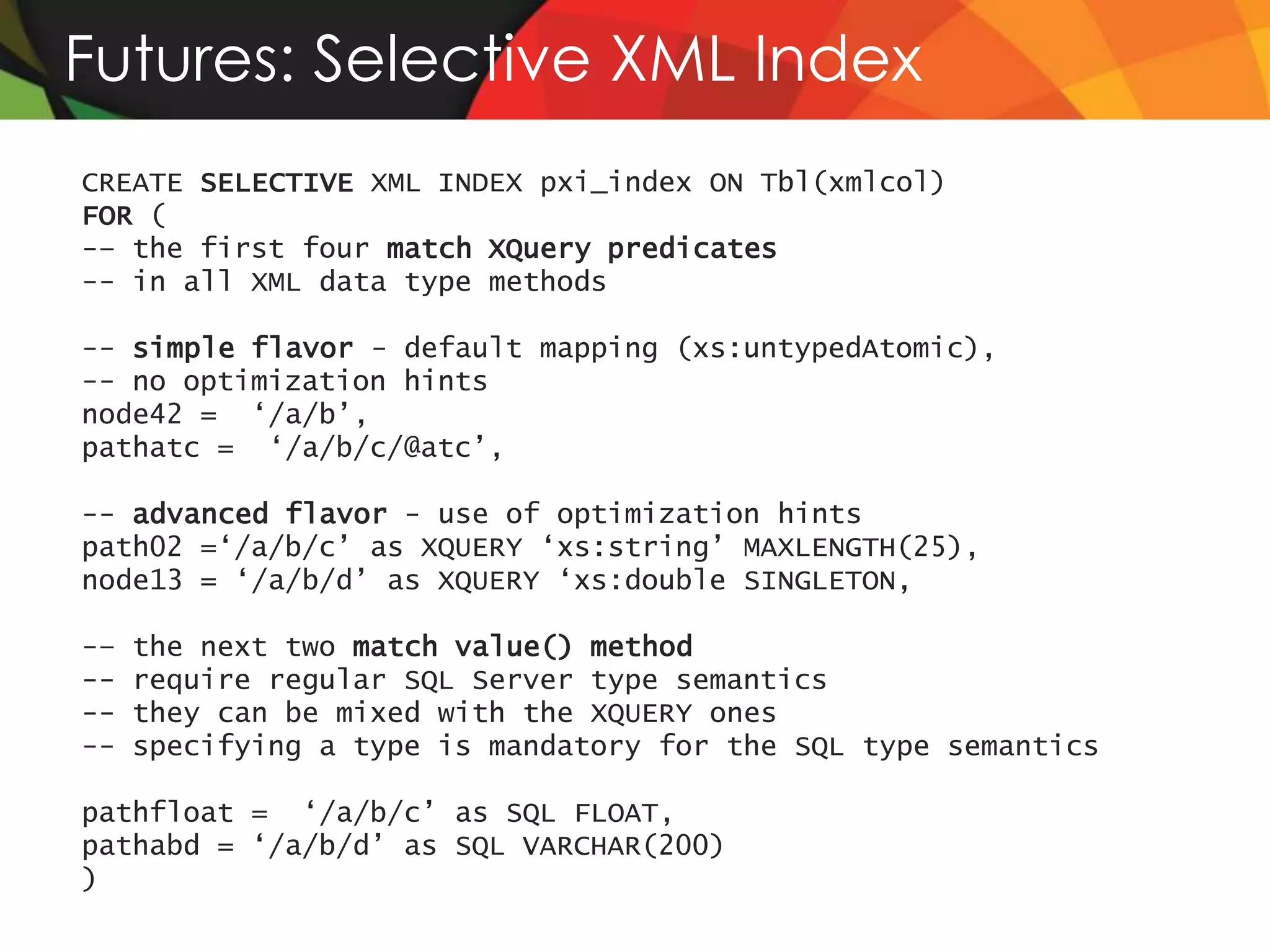 Futures: Selective XML Index
CREATE SELECTIVE XML INDEX pxi_index ON Tbl(xmlcol)
FOR (
-– the first four match XQuery predicates
-- in all XML data type methods

-- simple flavor - default mapping (xs:untypedAtomic),
-- no optimization hints
node42 = ‘/a/b’,
pathatc = ‘/a/b/c/@atc’,

-- advanced flavor - use of optimization hints
path02 =‘/a/b/c’ as XQUERY ‘xs:string’ MAXLENGTH(25),
node13 = ‘/a/b/d’ as XQUERY ‘xs:double SINGLETON,

-–   the next two match value() method
--   require regular SQL Server type semantics
--   they can be mixed with the XQUERY ones
--   specifying a type is mandatory for the SQL type semantics

pathfloat = ‘/a/b/c’ as SQL FLOAT,
pathabd = ‘/a/b/d’ as SQL VARCHAR(200)
)
 