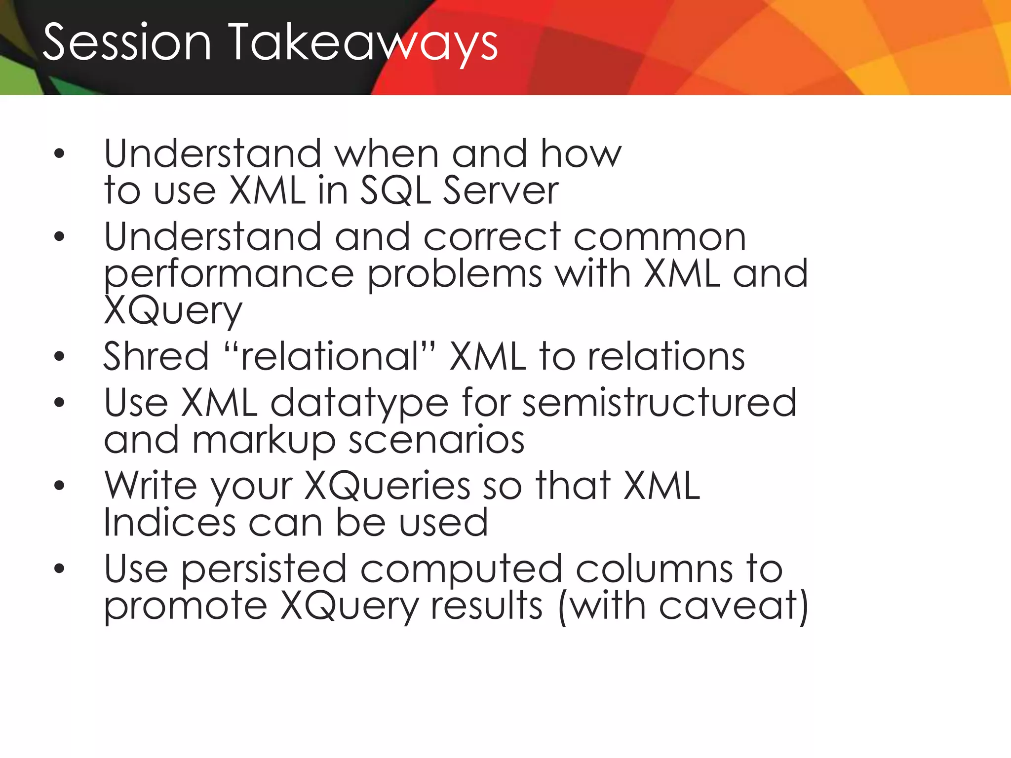 Session Takeaways

• Understand when and how
  to use XML in SQL Server
• Understand and correct common
  performance problems with XML and
  XQuery
• Shred “relational” XML to relations
• Use XML datatype for semistructured
  and markup scenarios
• Write your XQueries so that XML
  Indices can be used
• Use persisted computed columns to
  promote XQuery results (with caveat)
 