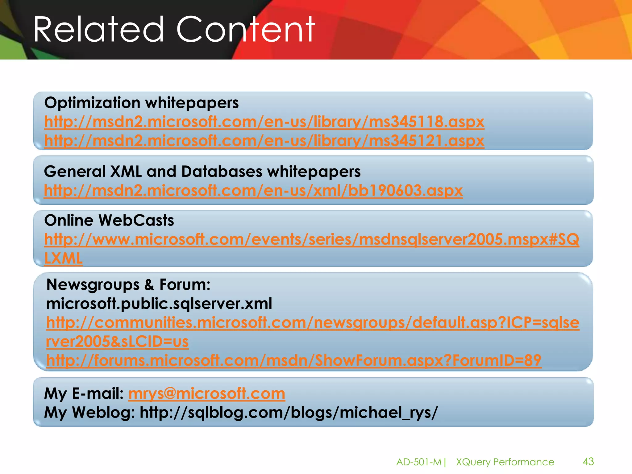 Related Content
Optimization whitepapers
http://msdn2.microsoft.com/en-us/library/ms345118.aspx
http://msdn2.microsoft.com/en-us/library/ms345121.aspx
General XML and Databases whitepapers
http://msdn2.microsoft.com/en-us/xml/bb190603.aspx
Online WebCasts
http://www.microsoft.com/events/series/msdnsqlserver2005.mspx#SQ
LXML
Newsgroups & Forum:
microsoft.public.sqlserver.xml
http://communities.microsoft.com/newsgroups/default.asp?ICP=sqlse
rver2005&sLCID=us
http://forums.microsoft.com/msdn/ShowForum.aspx?ForumID=89

My E-mail: mrys@microsoft.com
My Weblog: http://sqlblog.com/blogs/michael_rys/


                                           AD-501-M| XQuery Performance   43
 