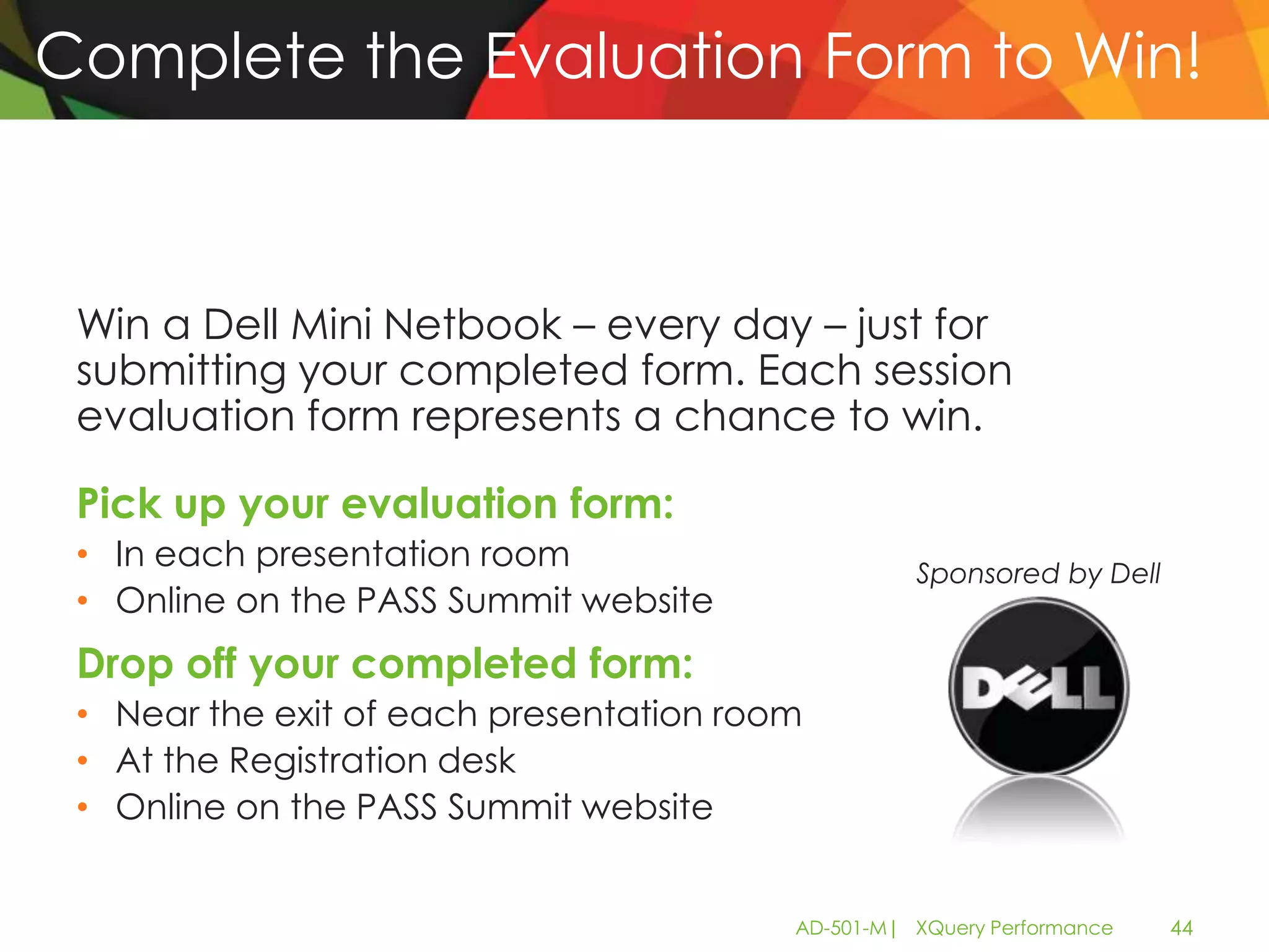 Complete the Evaluation Form to Win!



 Win a Dell Mini Netbook – every day – just for
 submitting your completed form. Each session
 evaluation form represents a chance to win.

 Pick up your evaluation form:
 • In each presentation room                       Sponsored by Dell
 • Online on the PASS Summit website
 Drop off your completed form:
 • Near the exit of each presentation room
 • At the Registration desk
 • Online on the PASS Summit website


                                         AD-501-M| XQuery Performance   44
 