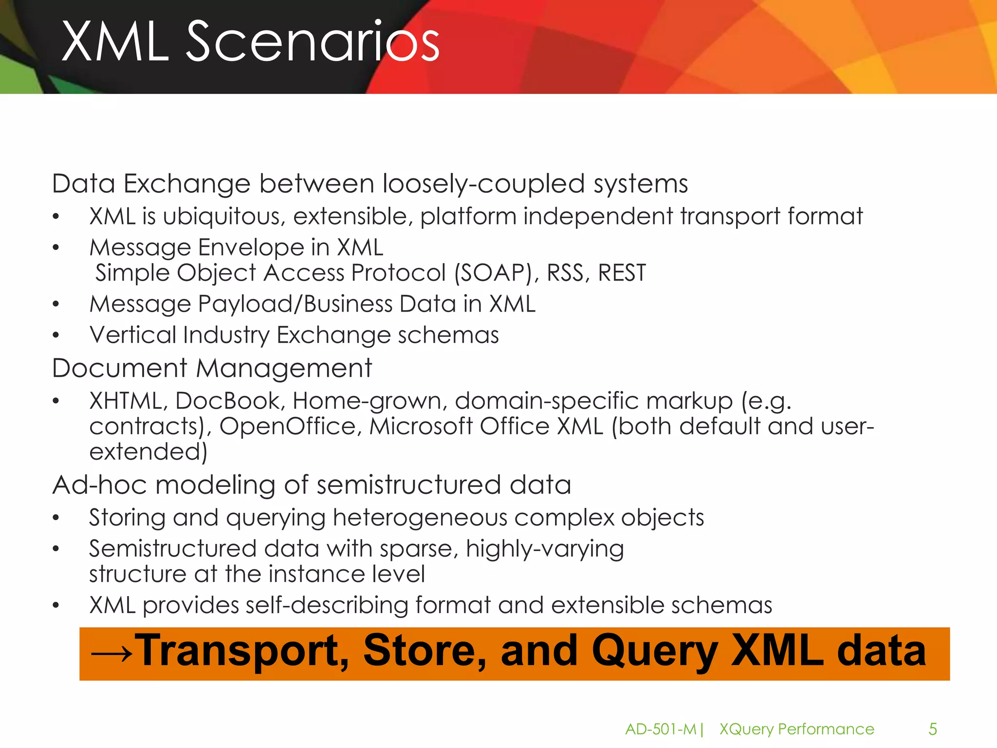 XML Scenarios

Data Exchange between loosely-coupled systems
•   XML is ubiquitous, extensible, platform independent transport format
•   Message Envelope in XML
    Simple Object Access Protocol (SOAP), RSS, REST
•   Message Payload/Business Data in XML
•   Vertical Industry Exchange schemas
Document Management
•   XHTML, DocBook, Home-grown, domain-specific markup (e.g.
    contracts), OpenOffice, Microsoft Office XML (both default and user-
    extended)
Ad-hoc modeling of semistructured data
•   Storing and querying heterogeneous complex objects
•   Semistructured data with sparse, highly-varying
    structure at the instance level
•   XML provides self-describing format and extensible schemas

     →Transport, Store, and Query XML data
                                                   AD-501-M| XQuery Performance   5
 