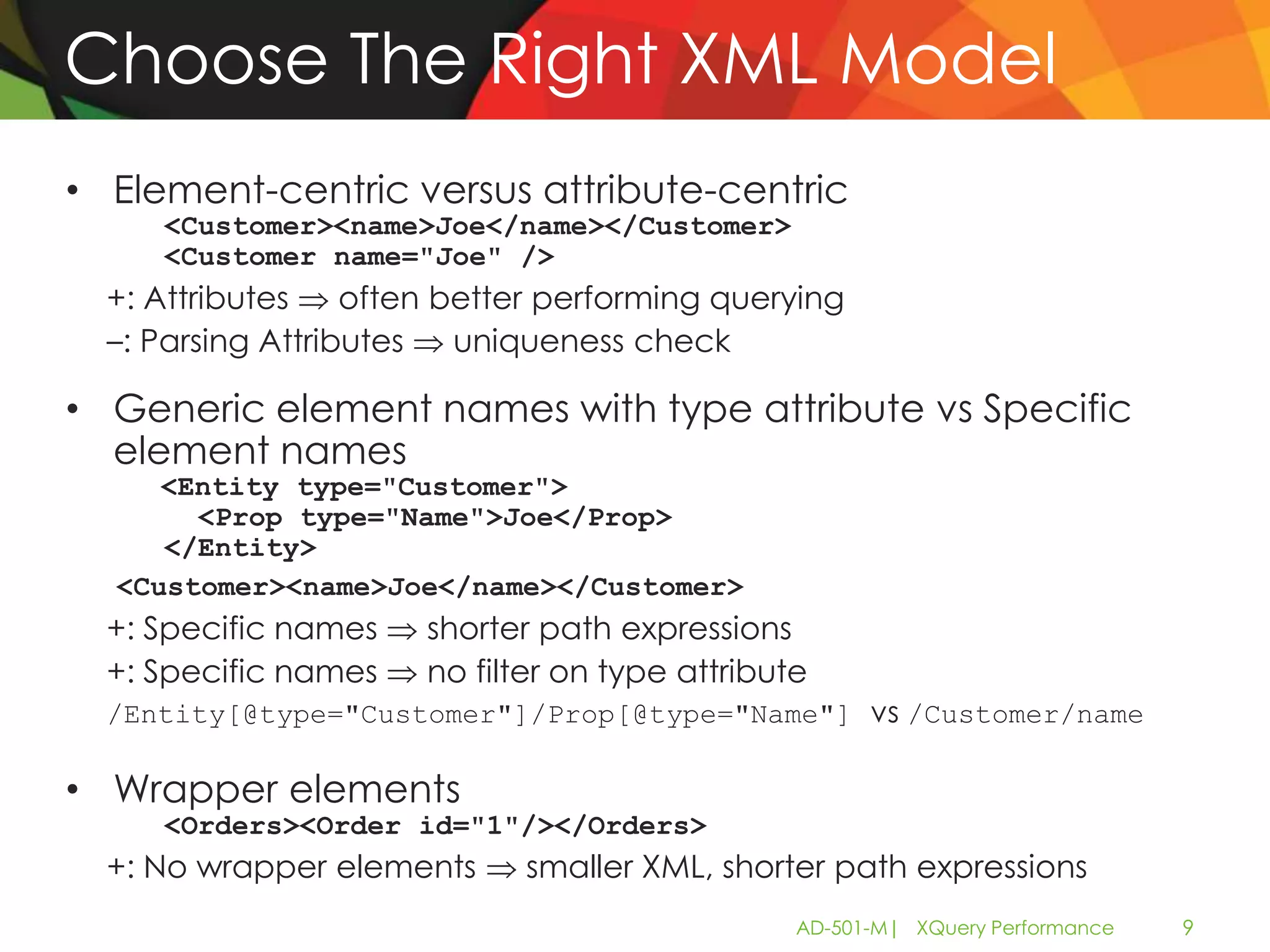 Choose The Right XML Model
• Element-centric versus attribute-centric
     <Customer><name>Joe</name></Customer>
     <Customer name="Joe" />
  +: Attributes    often better performing querying
  –: Parsing Attributes   uniqueness check

• Generic element names with type attribute vs Specific
  element names
     <Entity type="Customer">
       <Prop type="Name">Joe</Prop>
     </Entity>
  <Customer><name>Joe</name></Customer>
  +: Specific names    shorter path expressions
  +: Specific names    no filter on type attribute
  /Entity[@type="Customer"]/Prop[@type="Name"] vs /Customer/name

• Wrapper elements
     <Orders><Order id="1"/></Orders>
  +: No wrapper elements      smaller XML, shorter path expressions
                                                 AD-501-M| XQuery Performance   9
 