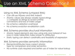 Use an XML Schema Collection?

Using no XML Schema (untyped XML)
•   Can still use XQuery and XML Index!!!
•   Atomic values are always weakly typed strings
      compare as strings to avoid runtime
    conversions and loss of index usage
•   No schema validation overhead
•   No schema evolution revalidation costs

XML Schema provides structural information
•   Atomic typed elements are now using only one instead of two
    rows in node table/XML index (closer to attributes)
•   Static typing can detect cardinality and feasibility of expression

XML Schema provides semantic information
•   Elements/attributes have correct atomic
    type for comparison and order semantics
•   No runtime casts required and better use of index for value lookup

                                               AD-501-M| XQuery Performance   10
 