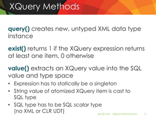 XQuery Methods

query() creates new, untyped XML data type
instance

exist() returns 1 if the XQuery expression returns
at least one item, 0 otherwise

value() extracts an XQuery value into the SQL
value and type space
• Expression has to statically be a singleton
• String value of atomized XQuery item is cast to
  SQL type
• SQL type has to be SQL scalar type
  (no XML or CLR UDT)                 AD-501-M| XQuery Performance   11
 