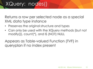 XQuery: nodes()

Returns a row per selected node as a special
XML data type instance
• Preserves the original structure and types
• Can only be used with the XQuery methods (but not
  modify()), count(*), and IS (NOT) NULL

Appears as Table-valued Function (TVF) in
queryplan if no index present




                                 AD-501-M| XQuery Performance   12
 