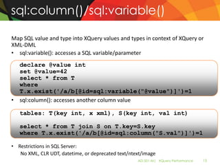 sql:column()/sql:variable()

Map SQL value and type into XQuery values and types in context of XQuery or
XML-DML
• sql:variable(): accesses a SQL variable/parameter
  declare @value int
  set @value=42
  select * from T
  where
  T.x.exist('/a/b[@id=sql:variable("@value")]')=1
• sql:column(): accesses another column value

   tables: T(key int, x xml), S(key int, val int)

   select * from T join S on T.key=S.key
   where T.x.exist('/a/b[@id=sql:column("S.val")]')=1

• Restrictions in SQL Server:
   No XML, CLR UDT, datetime, or deprecated text/ntext/image
                                                    AD-501-M| XQuery Performance   13
 