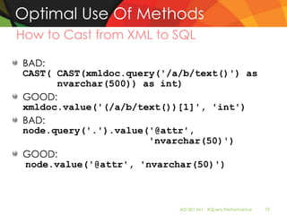 Optimal Use Of Methods
How to Cast from XML to SQL

BAD:
CAST( CAST(xmldoc.query('/a/b/text()') as
      nvarchar(500)) as int)
GOOD:
xmldoc.value('(/a/b/text())[1]', 'int')
BAD:
node.query('.').value('@attr',
                      'nvarchar(50)')
GOOD:
node.value('@attr', 'nvarchar(50)')



                           AD-501-M| XQuery Performance   15
 