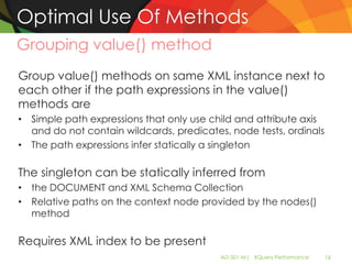 Optimal Use Of Methods
Grouping value() method
Group value() methods on same XML instance next to
each other if the path expressions in the value()
methods are
• Simple path expressions that only use child and attribute axis
  and do not contain wildcards, predicates, node tests, ordinals
• The path expressions infer statically a singleton

The singleton can be statically inferred from
• the DOCUMENT and XML Schema Collection
• Relative paths on the context node provided by the nodes()
  method

Requires XML index to be present
                                          AD-501-M| XQuery Performance   16
 