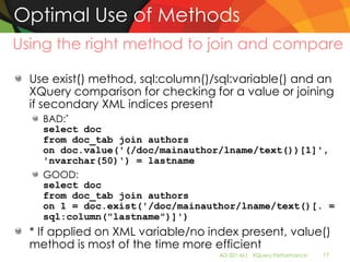 Optimal Use of Methods
Using the right method to join and compare

  Use exist() method, sql:column()/sql:variable() and an
  XQuery comparison for checking for a value or joining
  if secondary XML indices present
    BAD:*
    select doc
    from doc_tab join authors
    on doc.value('(/doc/mainauthor/lname/text())[1]',
    'nvarchar(50)') = lastname
    GOOD:
    select doc
    from doc_tab join authors
    on 1 = doc.exist('/doc/mainauthor/lname/text()[. =
    sql:column("lastname")]')
  * If applied on XML variable/no index present, value()
  method is most of the time more efficient
                                    AD-501-M| XQuery Performance   17
 