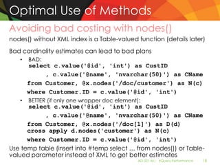 Optimal Use of Methods
Avoiding bad costing with nodes()
nodes() without XML index is a Table-valued function (details later)
Bad cardinality estimates can lead to bad plans
   •   BAD:
       select c.value('@id', 'int') as CustID
            , c.value('@name', 'nvarchar(50)') as CName
       from Customer, @x.nodes('/doc/customer') as N(c)
       where Customer.ID = c.value('@id', 'int')
   •   BETTER (if only one wrapper doc element):
      select c.value('@id', 'int') as CustID
           , c.value('@name', 'nvarchar(50)') as CName
      from Customer, @x.nodes('/doc[1]') as D(d)
      cross apply d.nodes('customer') as N(c)
      where Customer.ID = c.value('@id', 'int')
Use temp table (insert into #temp select … from nodes()) or Table-
valued parameter instead of XML to get better estimates
                                               AD-501-M| XQuery Performance   18
 