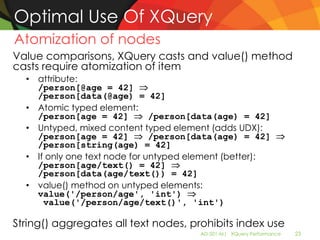 Optimal Use Of XQuery
Atomization of nodes
Value comparisons, XQuery casts and value() method
casts require atomization of item
  • attribute:
    /person[@age = 42]
    /person[data(@age) = 42]
  • Atomic typed element:
    /person[age = 42]          /person[data(age) = 42]
  • Untyped, mixed content typed element (adds UDX):
    /person[age = 42]          /person[data(age) = 42]
    /person[string(age) = 42]
  • If only one text node for untyped element (better):
    /person[age/text() = 42]
    /person[data(age/text()) = 42]
  • value() method on untyped elements:
    value('/person/age', 'int')
      value('/person/age/text()', 'int')

String() aggregates all text nodes, prohibits index use
                                       AD-501-M| XQuery Performance   23
 