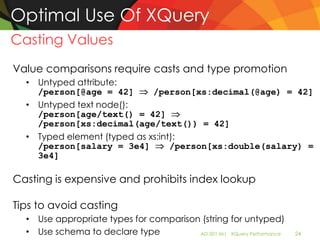 Optimal Use Of XQuery
Casting Values
Value comparisons require casts and type promotion
  • Untyped attribute:
    /person[@age = 42]       /person[xs:decimal(@age) = 42]
  • Untyped text node():
    /person[age/text() = 42]
    /person[xs:decimal(age/text()) = 42]
  • Typed element (typed as xs:int):
    /person[salary = 3e4]         /person[xs:double(salary) =
    3e4]

Casting is expensive and prohibits index lookup

Tips to avoid casting
  • Use appropriate types for comparison (string for untyped)
  • Use schema to declare type          AD-501-M| XQuery Performance   24
 