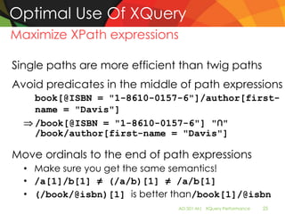 Optimal Use Of XQuery
Maximize XPath expressions

Single paths are more efficient than twig paths
Avoid predicates in the middle of path expressions
    book[@ISBN = "1-8610-0157-6"]/author[first-
    name = "Davis"]
    /book[@ISBN = "1-8610-0157-6"] "∩"
    /book/author[first-name = "Davis"]

Move ordinals to the end of path expressions
  • Make sure you get the same semantics!
  • /a[1]/b[1] ≠ (/a/b)[1] ≠ /a/b[1]
  • (/book/@isbn)[1] is better than/book[1]/@isbn
                               AD-501-M| XQuery Performance   25
 