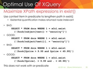 Optimal Use Of XQuery
Maximize XPath expressions in exist()
Use context item in predicate to lengthen path in exist()
   • Existential quantification makes returned node irrelevant

• BAD:
     SELECT * FROM docs WHERE 1 = xCol.exist
       ('/book/subject[text() = "security"]')
• GOOD:
     SELECT * FROM docs WHERE 1 = xCol.exist
       ('/book/subject/text()[. = "security"]')
• BAD:
     SELECT * FROM docs WHERE 1 = xCol.exist
       ('/book[@price > 9.99 and @price < 49.99]')
• GOOD:
     SELECT * FROM docs WHERE 1 = xCol.exist
       ('/book/@price[. > 9.99 and . < 49.99]')

This does not work with or-predicate            AD-501-M| XQuery Performance   26
 