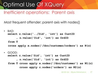 Optimal Use Of XQuery
Inefficient operations: Parent axis

Most frequent offender: parent axis with nodes()

• BAD:
  select o.value('../@id', 'int') as CustID
       , o.value('@id', 'int') as OrdID
  from T
  cross apply x.nodes('/doc/customer/orders') as N(o)

• GOOD:
  select c.value('@id', 'int') as CustID
       , o.value('@id', 'int') as OrdID
  from T cross apply x.nodes('/doc/customer') as N1(c)
         cross apply c.nodes('orders') as N2(o)
                                    AD-501-M| XQuery Performance   27
 
