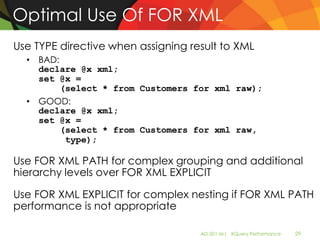 Optimal Use Of FOR XML
Use TYPE directive when assigning result to XML
  • BAD:
    declare @x xml;
    set @x =
         (select * from Customers for xml raw);
  • GOOD:
    declare @x xml;
    set @x =
         (select * from Customers for xml raw,
          type);

Use FOR XML PATH for complex grouping and additional
hierarchy levels over FOR XML EXPLICIT

Use FOR XML EXPLICIT for complex nesting if FOR XML PATH
performance is not appropriate

                                    AD-501-M| XQuery Performance   29
 