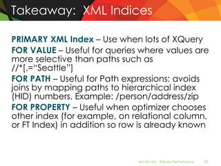 Takeaway: XML Indices

PRIMARY XML Index – Use when lots of XQuery
FOR VALUE – Useful for queries where values are
more selective than paths such as
//*[.=“Seattle”]
FOR PATH – Useful for Path expressions: avoids
joins by mapping paths to hierarchical index
(HID) numbers. Example: /person/address/zip
FOR PROPERTY – Useful when optimizer chooses
other index (for example, on relational column,
or FT Index) in addition so row is already known



                              AD-501-M| XQuery Performance   35
 
