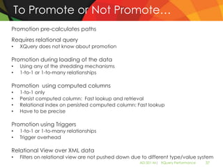 To Promote or Not Promote…
Promotion pre-calculates paths
Requires relational query
•    XQuery does not know about promotion

Promotion during loading of the data
•    Using any of the shredding mechanisms
•    1-to-1 or 1-to-many relationships

Promotion using computed columns
•    1-to-1 only
•    Persist computed column: Fast lookup and retrieval
•    Relational index on persisted computed column: Fast lookup
•    Have to be precise

Promotion using Triggers
•    1-to-1 or 1-to-many relationships
•    Trigger overhead

Relational View over XML data
•    Filters on relational view are not pushed down due to different type/value system
                                                       AD-501-M| XQuery Performance   37
 