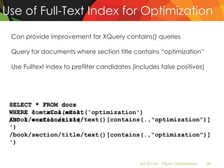 Use of Full-Text Index for Optimization

 Can provide improvement for XQuery contains() queries

 Query for documents where section title contains “optimization”

 Use Fulltext index to prefilter candidates (includes false positives)




 SELECT * FROM docs
 WHERE contains(xCol, 'optimization')
       1 = xCol.exist('
 /book/section/title/text()[contains(.,"optimization")]
 AND 1 = xCol.exist('
 ')
 /book/section/title/text()[contains(.,"optimization")]
 ')


                                               AD-501-M| XQuery Performance   39
 