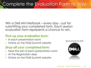 Complete the Evaluation Form to Win!



 Win a Dell Mini Netbook – every day – just for
 submitting your completed form. Each session
 evaluation form represents a chance to win.

 Pick up your evaluation form:
 • In each presentation room                       Sponsored by Dell
 • Online on the PASS Summit website
 Drop off your completed form:
 • Near the exit of each presentation room
 • At the Registration desk
 • Online on the PASS Summit website


                                         AD-501-M| XQuery Performance   44
 