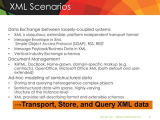 XML Scenarios

Data Exchange between loosely-coupled systems
•   XML is ubiquitous, extensible, platform independent transport format
•   Message Envelope in XML
    Simple Object Access Protocol (SOAP), RSS, REST
•   Message Payload/Business Data in XML
•   Vertical Industry Exchange schemas
Document Management
•   XHTML, DocBook, Home-grown, domain-specific markup (e.g.
    contracts), OpenOffice, Microsoft Office XML (both default and user-
    extended)
Ad-hoc modeling of semistructured data
•   Storing and querying heterogeneous complex objects
•   Semistructured data with sparse, highly-varying
    structure at the instance level
•   XML provides self-describing format and extensible schemas

     →Transport, Store, and Query XML data
                                                   AD-501-M| XQuery Performance   5
 