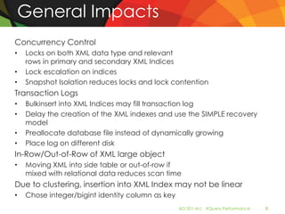 General Impacts
Concurrency Control
•   Locks on both XML data type and relevant
    rows in primary and secondary XML Indices
•   Lock escalation on indices
•   Snapshot Isolation reduces locks and lock contention
Transaction Logs
•   Bulkinsert into XML Indices may fill transaction log
•   Delay the creation of the XML indexes and use the SIMPLE recovery
    model
•   Preallocate database file instead of dynamically growing
•   Place log on different disk
In-Row/Out-of-Row of XML large object
•   Moving XML into side table or out-of-row if
    mixed with relational data reduces scan time
Due to clustering, insertion into XML Index may not be linear
•   Chose integer/bigint identity column as key
                                                  AD-501-M| XQuery Performance   8
 