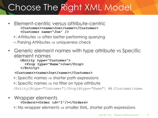 Choose The Right XML Model
• Element-centric versus attribute-centric
     <Customer><name>Joe</name></Customer>
     <Customer name="Joe" />
  +: Attributes    often better performing querying
  –: Parsing Attributes   uniqueness check

• Generic element names with type attribute vs Specific
  element names
     <Entity type="Customer">
       <Prop type="Name">Joe</Prop>
     </Entity>
  <Customer><name>Joe</name></Customer>
  +: Specific names    shorter path expressions
  +: Specific names    no filter on type attribute
  /Entity[@type="Customer"]/Prop[@type="Name"] vs /Customer/name

• Wrapper elements
     <Orders><Order id="1"/></Orders>
  +: No wrapper elements      smaller XML, shorter path expressions
                                                 AD-501-M| XQuery Performance   9
 