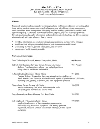 Alan P. Perry, CCA
266 Center Line Road, Presque Isle, ME 04769, USA
Tel: 207.762.6640 - Mobile: 207.227.0436
E-mail: cropnsoils@ainop.com
Mission:
To provide a network of resources for solving agricultural problems; working on soil testing, plant
tissue testing, nutrient management crop fertility programs, microbiology, water management
issues, municipal waste management, emergency problem solving, agricultural economics and
agricultural policy. Our clients include conventional, organic, crop, and livestock operations.
Through a network of people, information, and use of innovative technology, we deliver practical
solutions for all soil types, wherever food is grown.
 providing information and solutions using ethical, sustainable and innovative strategies
 provide the best soil program to help farmers grow healthy crops and livestock
 specializing in potatoes, pasture, small grains, and row crops
 reduce use of herbicides and pesticides
Professional Experience:
Farm Technologies Network, Owner, Presque Isle, Maine 2004-Present
Bedrock Soil Balancing Services, Owner, Presque Isle, Maine 1995- Present
Soil and Crop Consultant, solving crop and soil problems,
using Albrecht and Reams soil models
H. Smith Packing Company, Blaine, Maine 1991-2000
Produce Broker - Responsible for export sales of produce to Europe,
South America, and Bermuda; involved with all aspects of production on 3,500 acres,
including sales, grading of produce, and farm equipment operation
Plantcrafters, Owner, Presque Isle, Maine 1986-1991
Interior landscaping firm, retail and commercial outlet
for quality plant materials and unique items
Adsco International, Farm Manager, Fort Kent, Maine 1984-1986
Self-Employed, 5th
Generation family farmer 1970-1984
involved in all aspects of farm ownership- management,
marketing, crop production, equipment - for poultry, potatoes,
sugar beets, broccoli, spinach, cauliflower, rutabagas, winter squash
and grains
Alan P. Perry, CCA CPAg 1
 