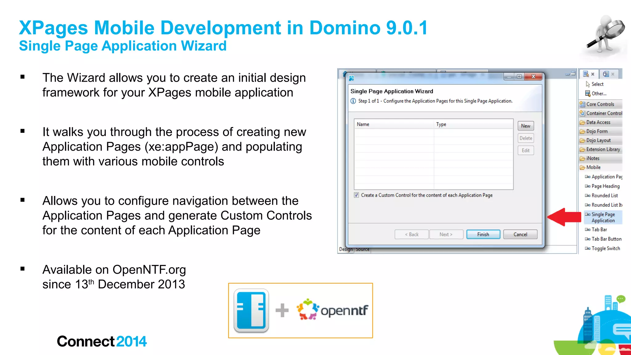 XPages Mobile Development in Domino 9.0.1
Single Page Application Wizard


The Wizard allows you to create an initial design
framework for your XPages mobile application



It walks you through the process of creating new
Application Pages (xe:appPage) and populating
them with various mobile controls



Allows you to configure navigation between the
Application Pages and generate Custom Controls
for the content of each Application Page



Available on OpenNTF.org
since 13th December 2013

+

 