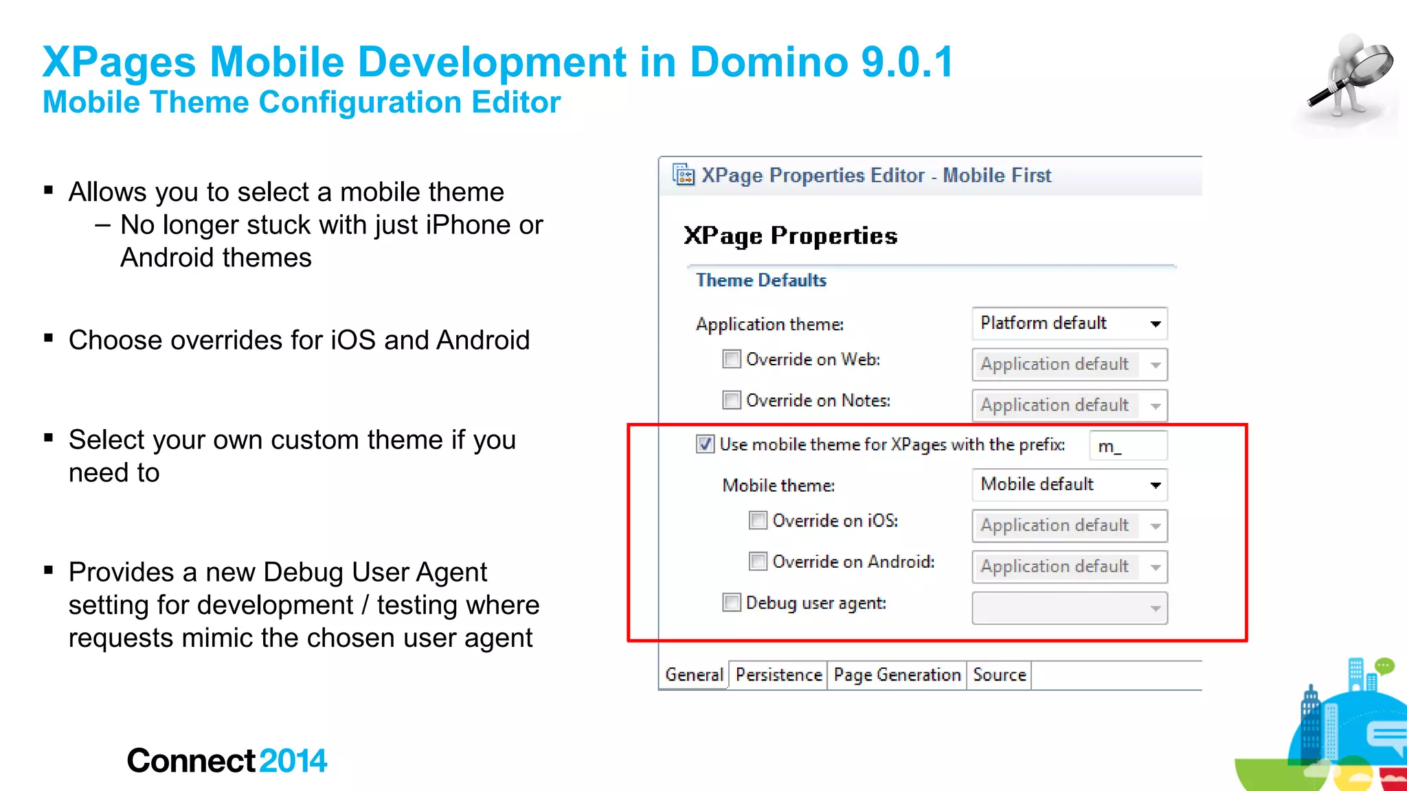 XPages Mobile Development in Domino 9.0.1
Mobile Theme Configuration Editor
 Allows you to select a mobile theme
– No longer stuck with just iPhone or
Android themes
 Choose overrides for iOS and Android
 Select your own custom theme if you
need to
 Provides a new Debug User Agent
setting for development / testing where
requests mimic the chosen user agent

 