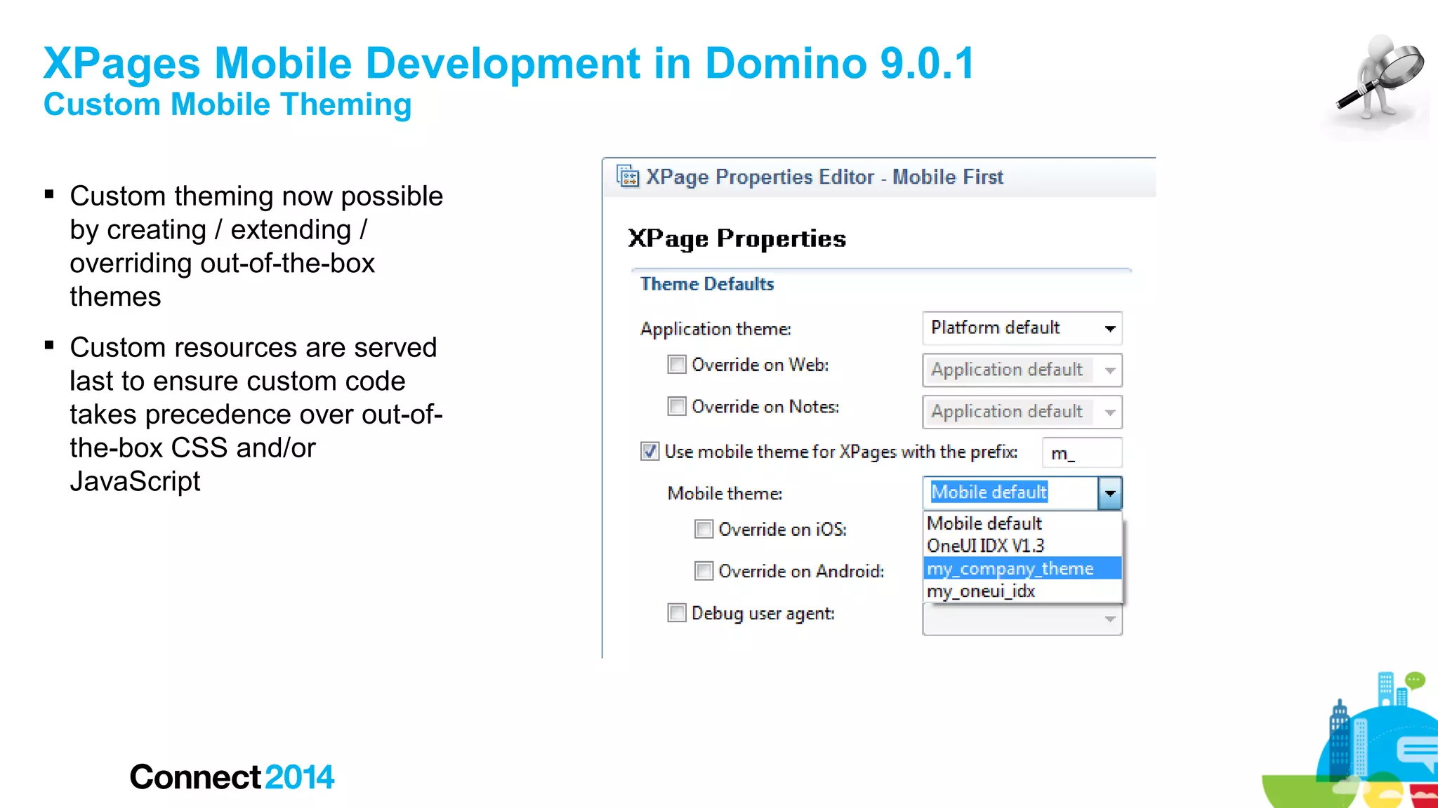 XPages Mobile Development in Domino 9.0.1
Custom Mobile Theming

 Custom theming now possible
by creating / extending /
overriding out-of-the-box
themes
 Custom resources are served
last to ensure custom code
takes precedence over out-ofthe-box CSS and/or
JavaScript

 