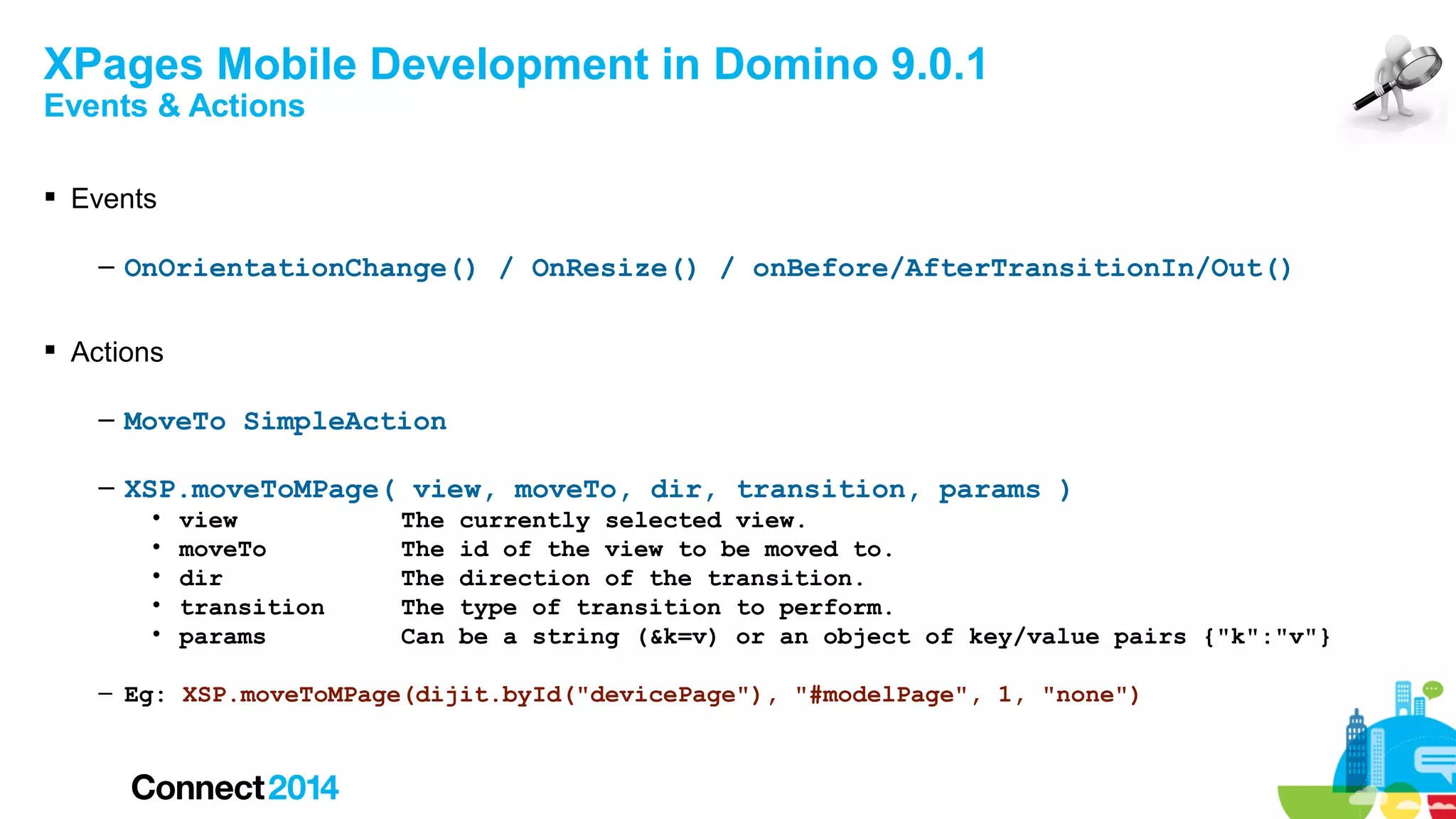 XPages Mobile Development in Domino 9.0.1
Events & Actions
 Events
– OnOrientationChange() / OnResize() / onBefore/AfterTransitionIn/Out()
 Actions
– MoveTo SimpleAction
– XSP.moveToMPage( view, moveTo, dir, transition, params )
•
•
•
•
•

view
moveTo
dir
transition
params

The
The
The
The
Can

currently selected view.
id of the view to be moved to.
direction of the transition.
type of transition to perform.
be a string (&k=v) or an object of key/value pairs {"k":"v"}

– Eg: XSP.moveToMPage(dijit.byId("devicePage"), "#modelPage", 1, "none")

 
