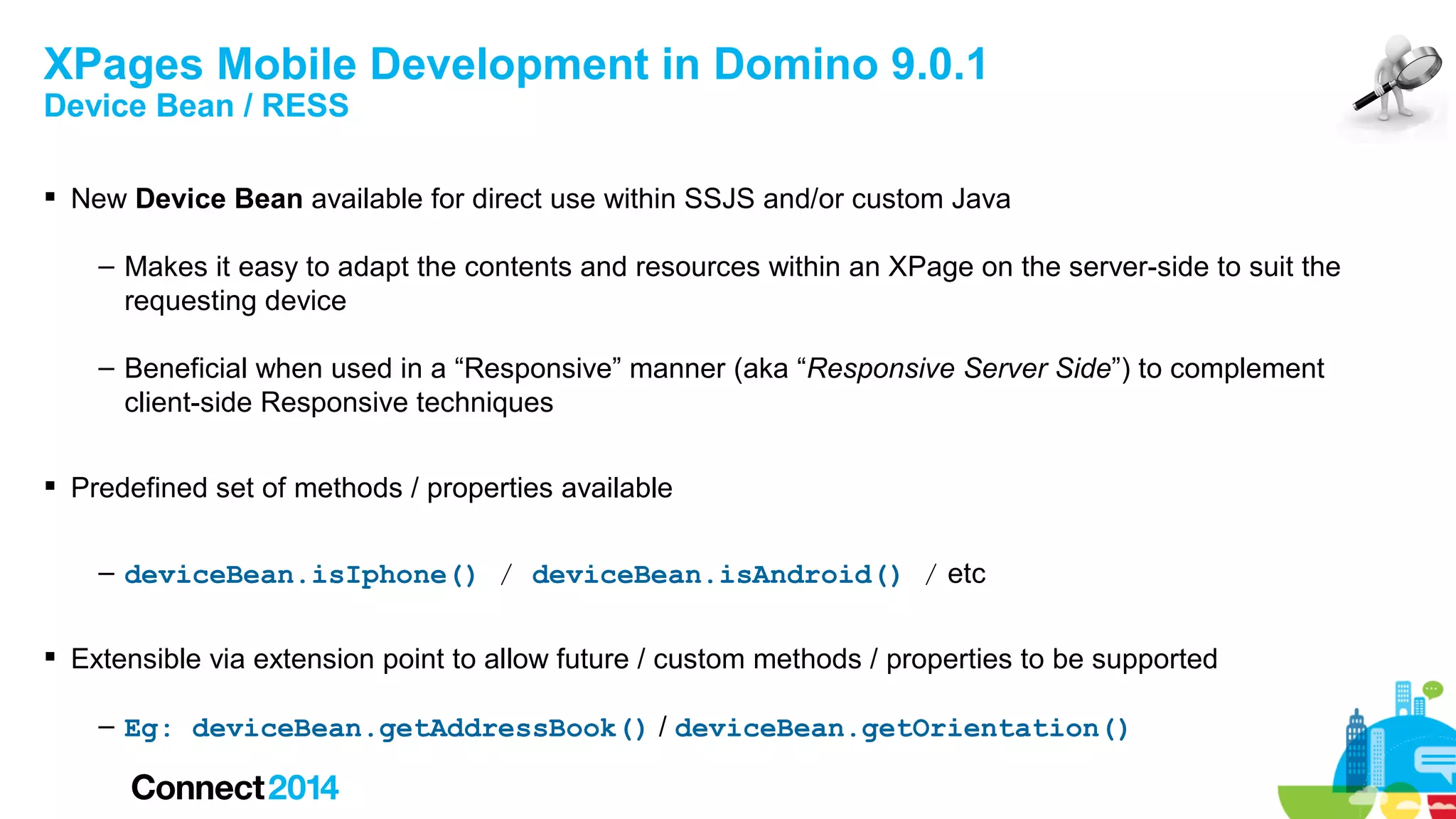 XPages Mobile Development in Domino 9.0.1
Device Bean / RESS

 New Device Bean available for direct use within SSJS and/or custom Java
– Makes it easy to adapt the contents and resources within an XPage on the server-side to suit the
requesting device
– Beneficial when used in a “Responsive” manner (aka “Responsive Server Side”) to complement
client-side Responsive techniques
 Predefined set of methods / properties available
– deviceBean.isIphone() / deviceBean.isAndroid() / etc
 Extensible via extension point to allow future / custom methods / properties to be supported
– Eg: deviceBean.getAddressBook() / deviceBean.getOrientation()

 