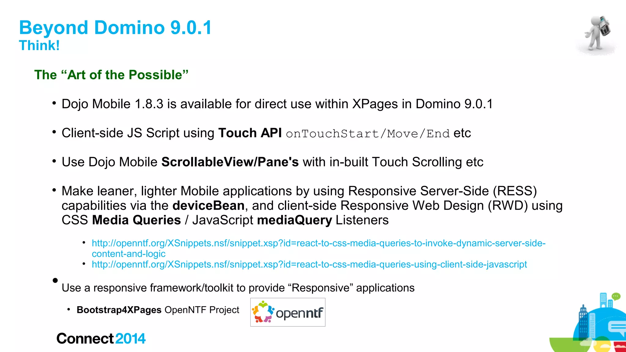 Beyond Domino 9.0.1
Think!

The “Art of the Possible”


Dojo Mobile 1.8.3 is available for direct use within XPages in Domino 9.0.1



Client-side JS Script using Touch API onTouchStart/Move/End etc



Use Dojo Mobile ScrollableView/Pane's with in-built Touch Scrolling etc



Make leaner, lighter Mobile applications by using Responsive Server-Side (RESS)
capabilities via the deviceBean, and client-side Responsive Web Design (RWD) using
CSS Media Queries / JavaScript mediaQuery Listeners






http://openntf.org/XSnippets.nsf/snippet.xsp?id=react-to-css-media-queries-to-invoke-dynamic-server-sidecontent-and-logic
http://openntf.org/XSnippets.nsf/snippet.xsp?id=react-to-css-media-queries-using-client-side-javascript

Use a responsive framework/toolkit to provide “Responsive” applications


Bootstrap4XPages OpenNTF Project

 