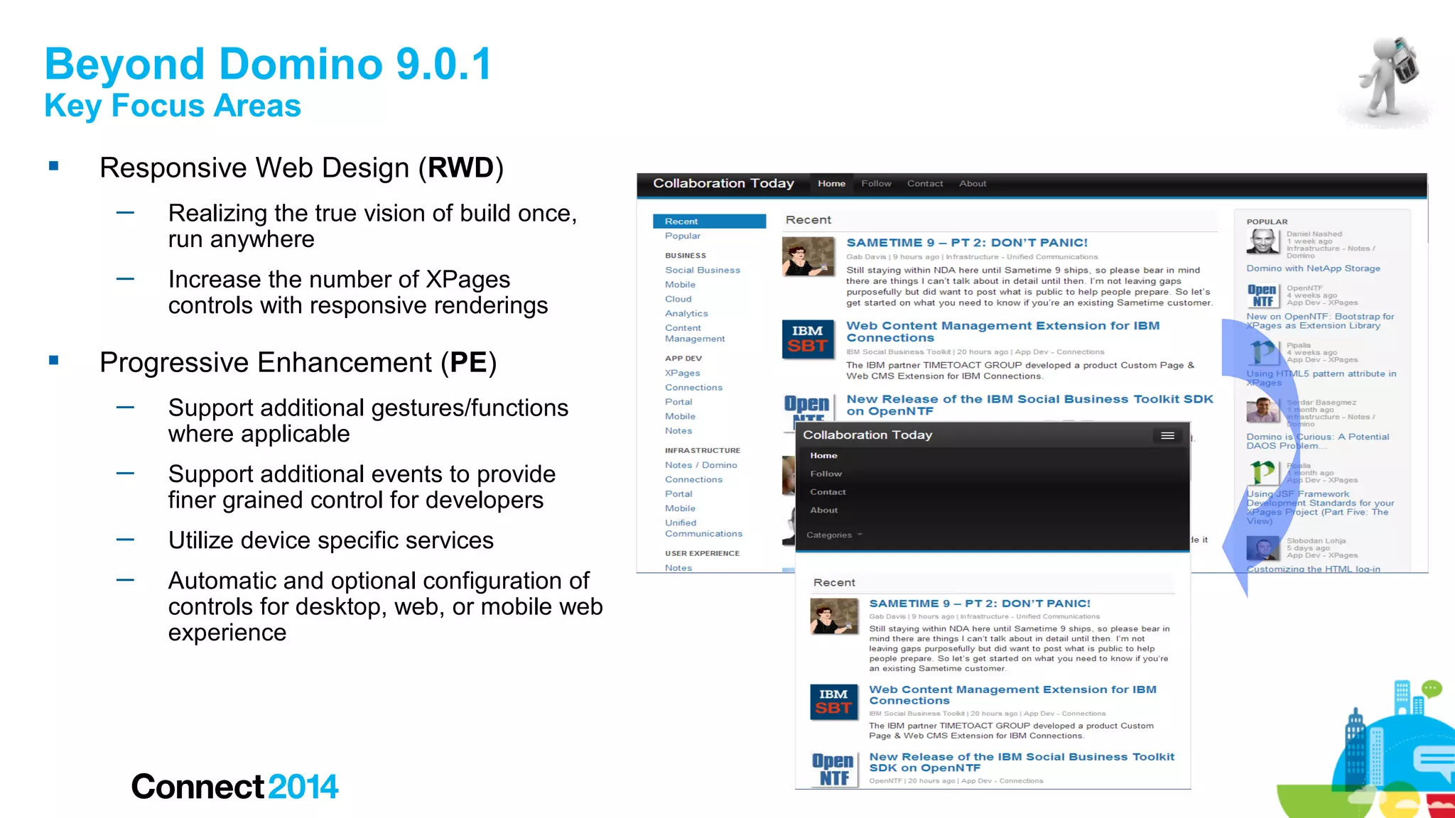 Beyond Domino 9.0.1
Key Focus Areas


Responsive Web Design (RWD)
─
─



Realizing the true vision of build once,
run anywhere
Increase the number of XPages
controls with responsive renderings

Progressive Enhancement (PE)
─

Support additional gestures/functions
where applicable

─

Support additional events to provide
finer grained control for developers

─

Utilize device specific services

─

Automatic and optional configuration of
controls for desktop, web, or mobile web
experience

 