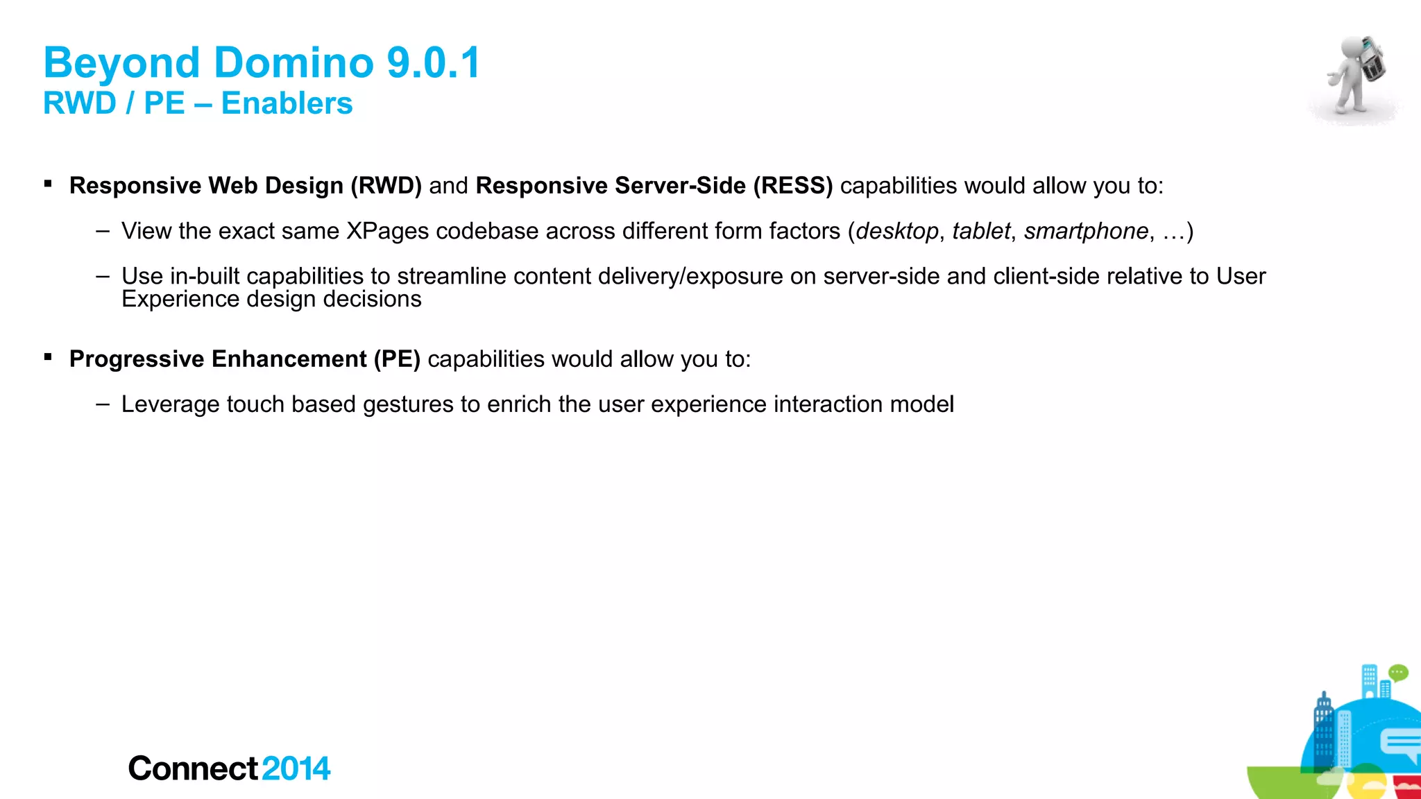 Beyond Domino 9.0.1
RWD / PE – Enablers

 Responsive Web Design (RWD) and Responsive Server-Side (RESS) capabilities would allow you to:
– View the exact same XPages codebase across different form factors (desktop, tablet, smartphone, …)
– Use in-built capabilities to streamline content delivery/exposure on server-side and client-side relative to User
Experience design decisions
 Progressive Enhancement (PE) capabilities would allow you to:
– Leverage touch based gestures to enrich the user experience interaction model

 