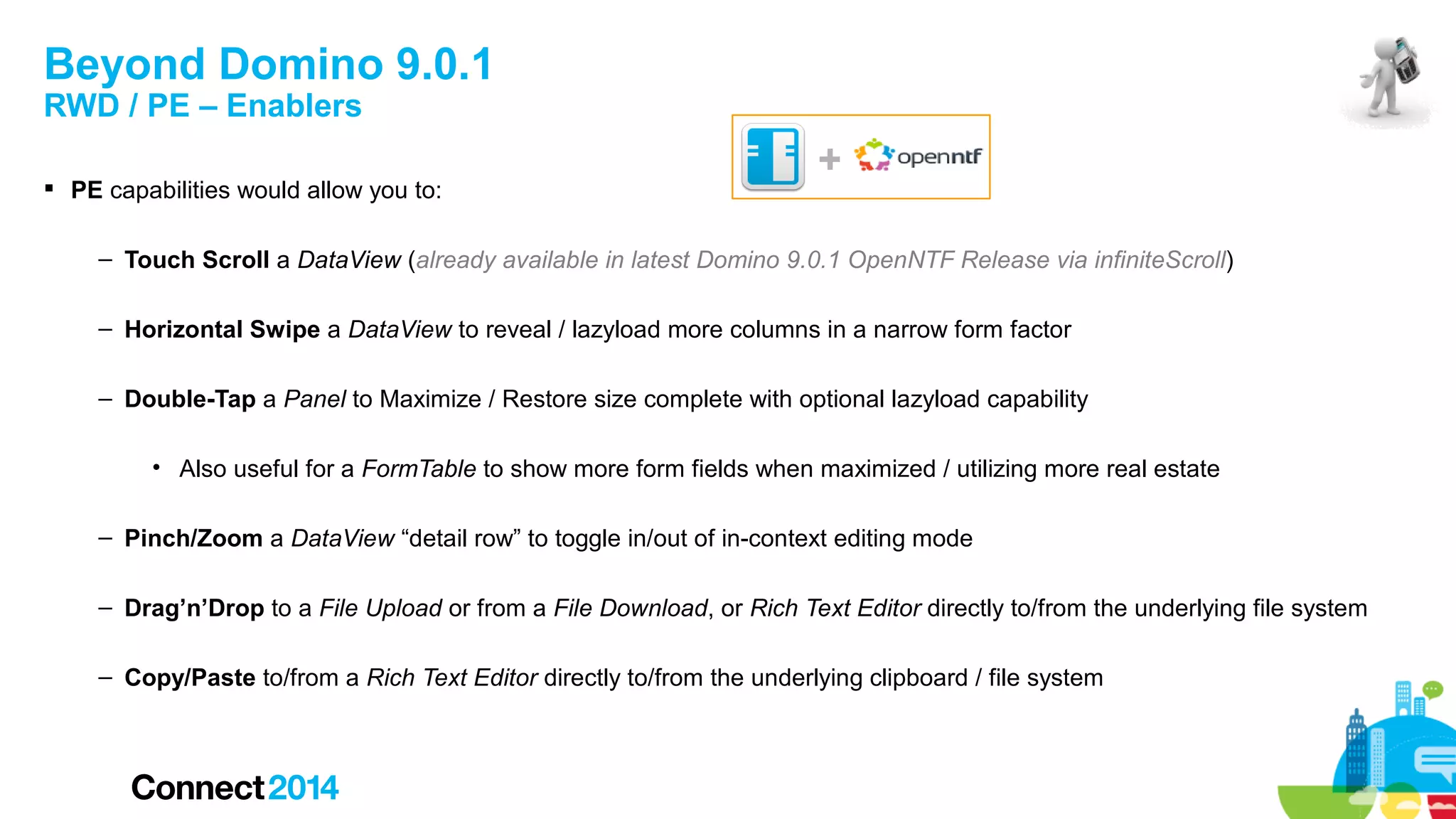 Beyond Domino 9.0.1
RWD / PE – Enablers

 PE capabilities would allow you to:

+

– Touch Scroll a DataView (already available in latest Domino 9.0.1 OpenNTF Release via infiniteScroll)
– Horizontal Swipe a DataView to reveal / lazyload more columns in a narrow form factor
– Double-Tap a Panel to Maximize / Restore size complete with optional lazyload capability
• Also useful for a FormTable to show more form fields when maximized / utilizing more real estate
– Pinch/Zoom a DataView “detail row” to toggle in/out of in-context editing mode
– Drag’n’Drop to a File Upload or from a File Download, or Rich Text Editor directly to/from the underlying file system
– Copy/Paste to/from a Rich Text Editor directly to/from the underlying clipboard / file system

 