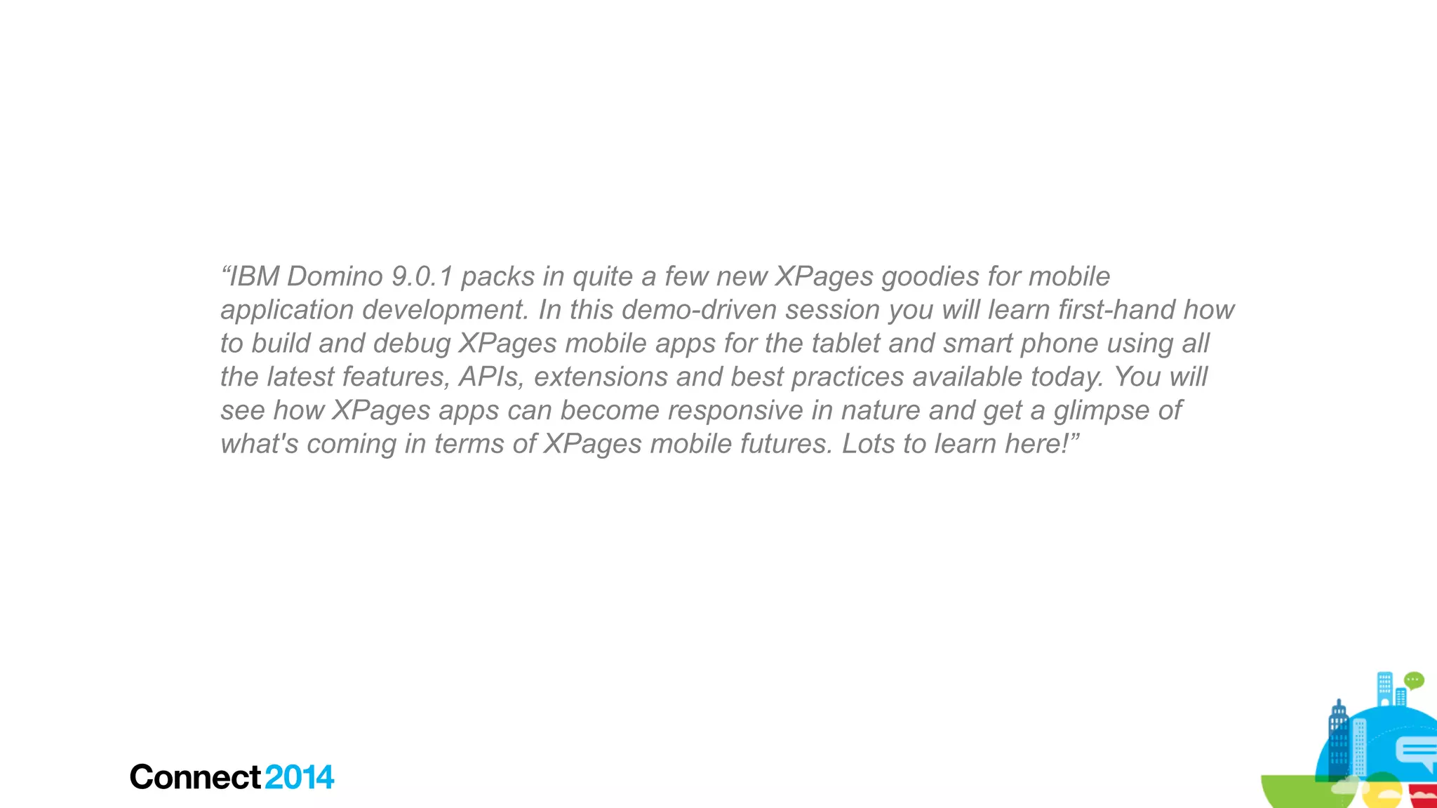 “IBM Domino 9.0.1 packs in quite a few new XPages goodies for mobile
application development. In this demo-driven session you will learn first-hand how
to build and debug XPages mobile apps for the tablet and smart phone using all
the latest features, APIs, extensions and best practices available today. You will
see how XPages apps can become responsive in nature and get a glimpse of
what's coming in terms of XPages mobile futures. Lots to learn here!”

 