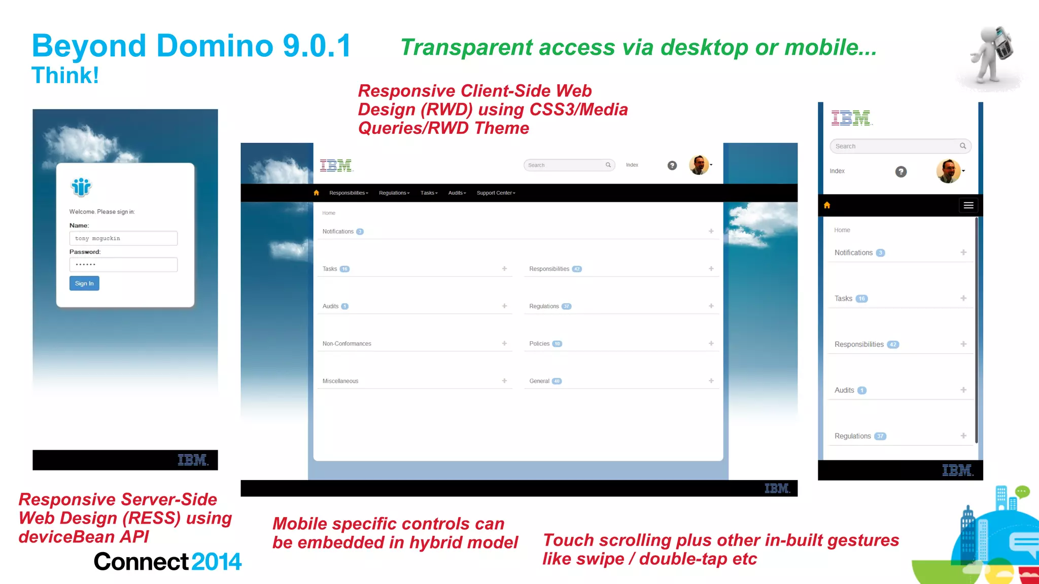 Beyond Domino 9.0.1
Think!

Responsive Server-Side
Web Design (RESS) using
deviceBean API

Transparent access via desktop or mobile...
Responsive Client-Side Web
Design (RWD) using CSS3/Media
Queries/RWD Theme

Mobile specific controls can
be embedded in hybrid model

Touch scrolling plus other in-built gestures
like swipe / double-tap etc

 