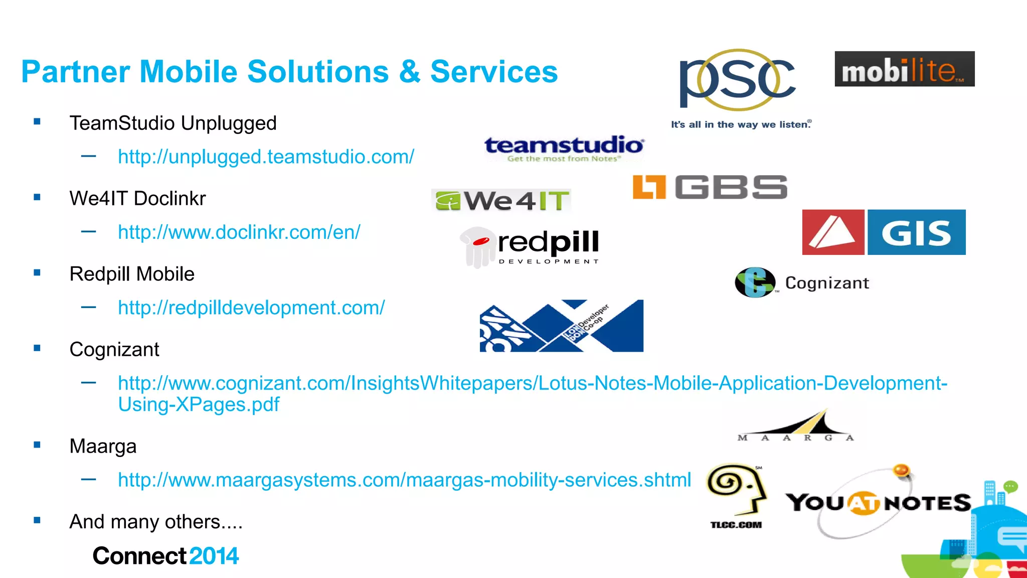 Partner Mobile Solutions & Services


TeamStudio Unplugged
─



We4IT Doclinkr
─



http://www.cognizant.com/InsightsWhitepapers/Lotus-Notes-Mobile-Application-DevelopmentUsing-XPages.pdf

Maarga
─



http://redpilldevelopment.com/

Cognizant
─



http://www.doclinkr.com/en/

Redpill Mobile
─



http://unplugged.teamstudio.com/

http://www.maargasystems.com/maargas-mobility-services.shtml

And many others....

 