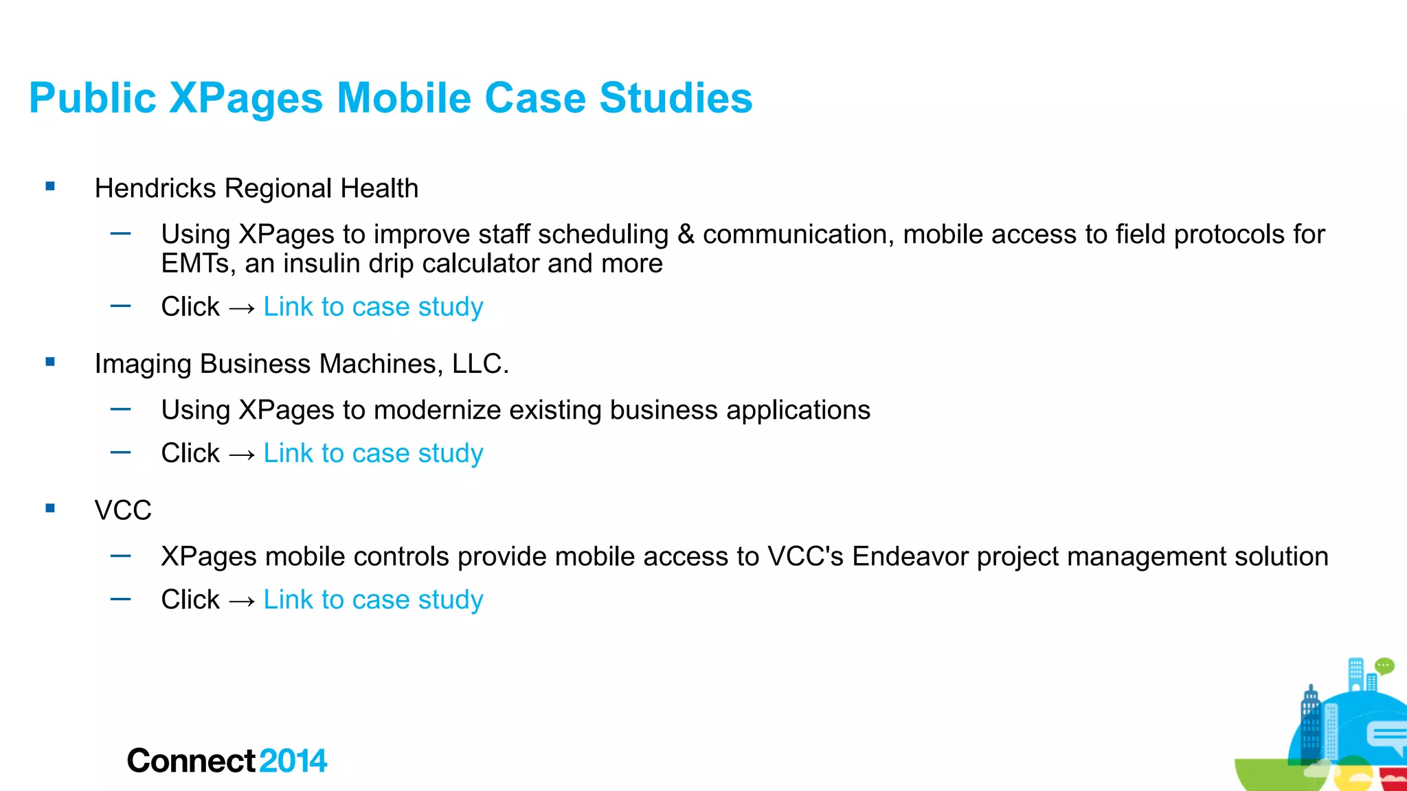 Public XPages Mobile Case Studies


Hendricks Regional Health
─
─



Using XPages to improve staff scheduling & communication, mobile access to field protocols for
EMTs, an insulin drip calculator and more
Click → Link to case study

Imaging Business Machines, LLC.
─
─



Using XPages to modernize existing business applications
Click → Link to case study

VCC
─

XPages mobile controls provide mobile access to VCC's Endeavor project management solution

─

Click → Link to case study

 