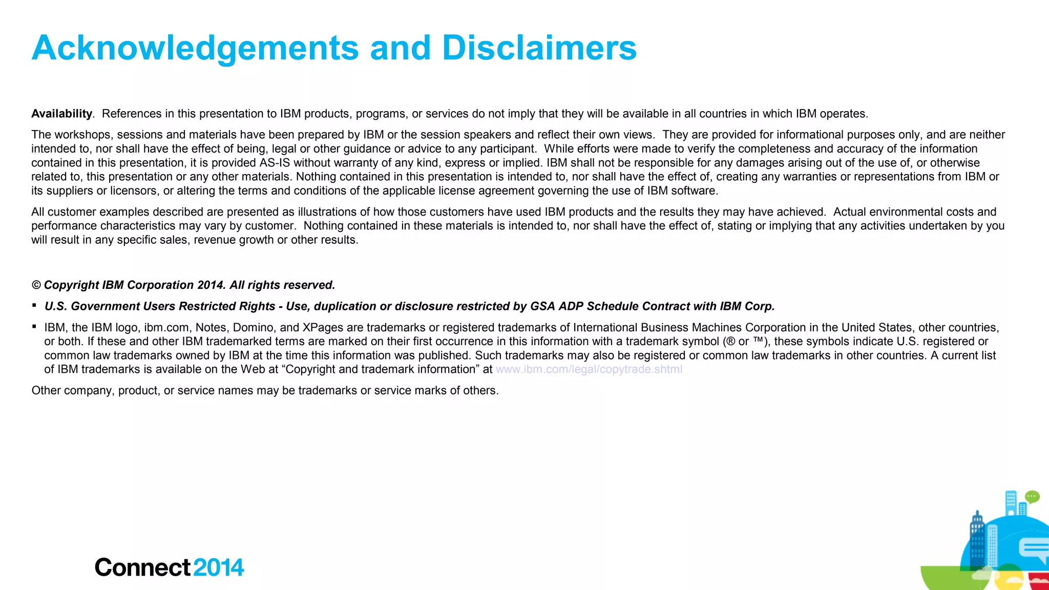 Acknowledgements and Disclaimers
Availability. References in this presentation to IBM products, programs, or services do not imply that they will be available in all countries in which IBM operates.
The workshops, sessions and materials have been prepared by IBM or the session speakers and reflect their own views. They are provided for informational purposes only, and are neither
intended to, nor shall have the effect of being, legal or other guidance or advice to any participant. While efforts were made to verify the completeness and accuracy of the information
contained in this presentation, it is provided AS-IS without warranty of any kind, express or implied. IBM shall not be responsible for any damages arising out of the use of, or otherwise
related to, this presentation or any other materials. Nothing contained in this presentation is intended to, nor shall have the effect of, creating any warranties or representations from IBM or
its suppliers or licensors, or altering the terms and conditions of the applicable license agreement governing the use of IBM software.
All customer examples described are presented as illustrations of how those customers have used IBM products and the results they may have achieved. Actual environmental costs and
performance characteristics may vary by customer. Nothing contained in these materials is intended to, nor shall have the effect of, stating or implying that any activities undertaken by you
will result in any specific sales, revenue growth or other results.

© Copyright IBM Corporation 2014. All rights reserved.
 U.S. Government Users Restricted Rights - Use, duplication or disclosure restricted by GSA ADP Schedule Contract with IBM Corp.
 IBM, the IBM logo, ibm.com, Notes, Domino, and XPages are trademarks or registered trademarks of International Business Machines Corporation in the United States, other countries,
or both. If these and other IBM trademarked terms are marked on their first occurrence in this information with a trademark symbol (® or ™), these symbols indicate U.S. registered or
common law trademarks owned by IBM at the time this information was published. Such trademarks may also be registered or common law trademarks in other countries. A current list
of IBM trademarks is available on the Web at “Copyright and trademark information” at www.ibm.com/legal/copytrade.shtml
Other company, product, or service names may be trademarks or service marks of others.

 