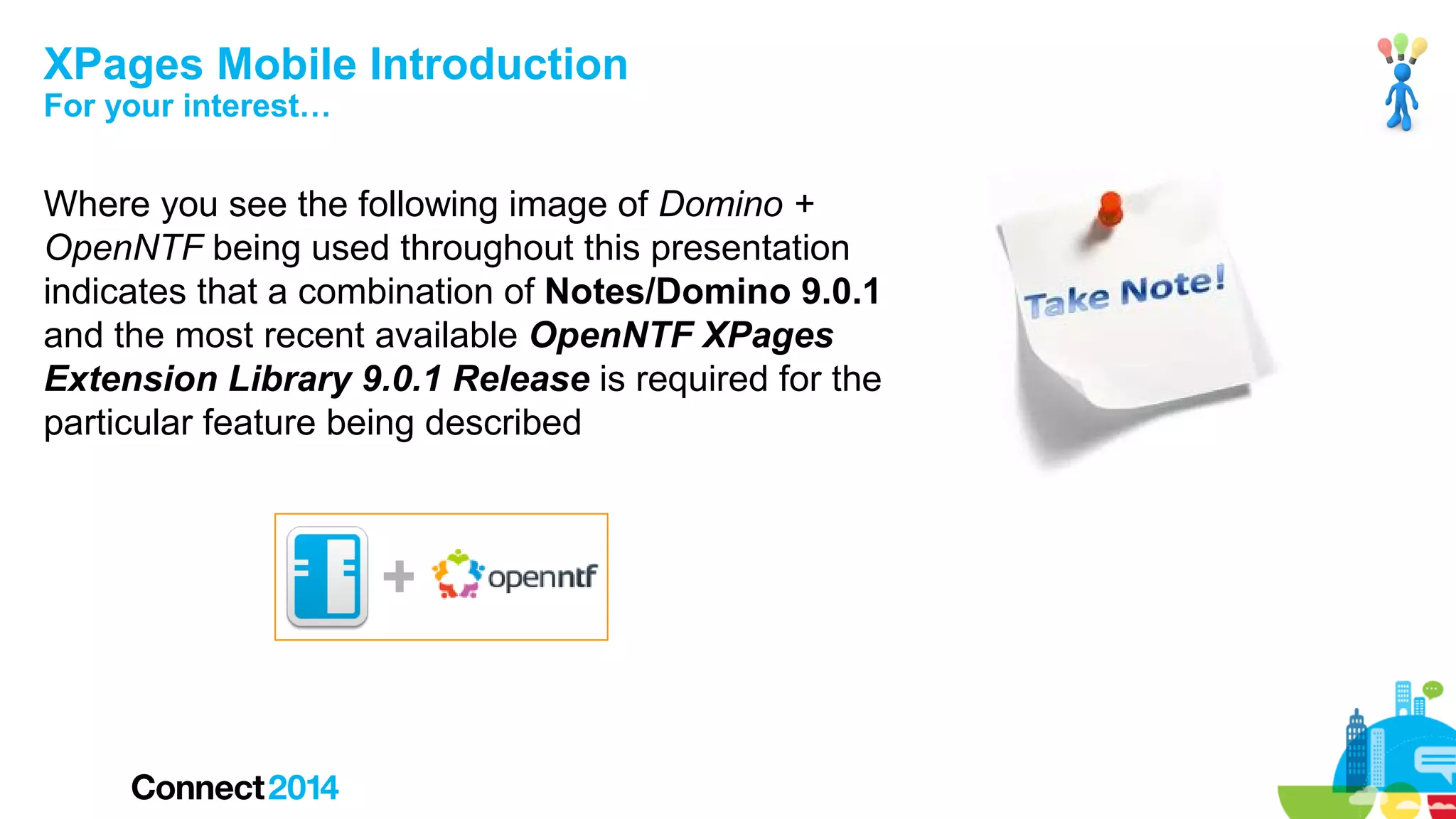 XPages Mobile Introduction
For your interest…

Where you see the following image of Domino +
OpenNTF being used throughout this presentation
indicates that a combination of Notes/Domino 9.0.1
and the most recent available OpenNTF XPages
Extension Library 9.0.1 Release is required for the
particular feature being described

+

 