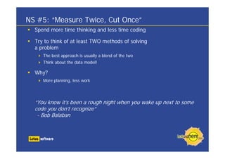 NS #5: “Measure Twice, Cut Once”
  Spend more time thinking and less time coding

  Try to think of at least TWO methods of solving
  a problem
     The best approach is usually a blend of the two
     Think about the data model!

  Why?
     More planning, less work




  “You know it’s been a rough night when you wake up next to some
  code you don’t recognize”
   - Bob Balaban
 