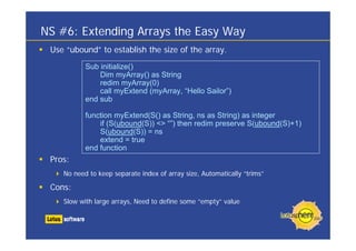 NS #6: Extending Arrays the Easy Way
 Use “ubound” to establish the size of the array.
           Sub initialize()
               Dim myArray() as String
               redim myArray(0)
               call myExtend (myArray, “Hello Sailor”)
           end sub

           function myExtend(S() as String, ns as String) as integer
               if (S(ubound(S)) <> “”) then redim preserve S(ubound(S)+1)
               S(ubound(S)) = ns
               extend = true
           end function
 Pros:
    No need to keep separate index of array size, Automatically “trims”

 Cons:
    Slow with large arrays, Need to define some “empty” value
 